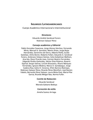 INSUMISOS LATINOAMERICANOS
  Cuerpo Académico Internacional e Interinstitucional


                        Directores
             Eduardo Andrés Sandoval Forero
                 Robinson Salazar Pérez

              Consejo académico y Editorial
 Pablo González Casanova, Jorge Alonso Sánchez, Fernando
     Mires, Manuel A. Garretón, Martín Shaw, Jorge Rojas
    Hernández, Gerónimo de Sierra, Alberto Riella, Guido
Galafassi, Atilio Borón, Roberto Follari, Eduardo A. Sandoval
 Forero, Ambrosio Velasco Gómez, Celia Soibelman Melhem,
   Ana Isla, Oscar Picardo Joao, Carmen Beatriz Fernández,
   Edgardo Ovidio Garbulsky, Héctor Díaz-Polanco, Rosario
  Espinal, Sergio Salinas, Lincoln Bizzozero, Álvaro Márquez
   Fernández, Ignacio Medina, Marco A. Gandásegui, Jorge
    Cadena Roa, Isidro H. Cisneros, Efrén Barrera Restrepo,
Robinson Salazar Pérez, Ricardo Pérez Montfort, José Ramón
Fabelo, Bernardo Pérez Salazar, Laura Mota Díaz, María Pilar
           García, Ricardo Melgar Bao, Norma Fuller.

                   Comité de Redacción
                    Eduardo Sandoval
                  Marcela Galeano Bedoya

                   Corrección de estilo
                   Amelia Suárez Arriaga
 