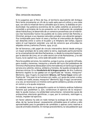 Alfredo Torero



UNA OPOSICIÓN MILENARIA
Si lo juzgamos por el Perú de hoy, el territorio equivalente del Antiguo
Perú tenía únicamente un 2% de su suelo apto para el cultivo y una costa
que, con sólo la mitad de tierra cultivable que la sierra, la doblaba en pro-
ductividad. Esa potencia económica de los valles costeños se acrecentó y
consolidó a principios de la era presente con la realización de complejas
obras hidráulicas y el desarrollo de un comercio provechoso con el interior.
Los más favorecidos fueron los pueblos de la costa central (de Pativilca a
Chincha), porque a sus riquezas naturales sumaban una ubicación geográ-
ﬁca inmejorable para hacer el nexo y facilitar el intercambio de regiones
tan distantes entre sí como el Ecuador y el Altiplano del Collao, espacio
sobre el cual lograron extender una red de comercio que articulaba los
alejados reinos y señoríos (Torero, 1974: 72-77).
De tal bonanza y del papel de vínculo interandino derivó desde antiguo
un mayor prestigio de la costa sobre la sierra, expresado particularmente
en la universalización del dios Pachacámac, o, desde la conquista hispánica,
por la elección de Lima, en un valle vecino con el de Pachacámac, y no del
Cuzco, la ex capital inca, como sede del poder virreinal.
Para los pueblos serranos, los costeños, yunga ó yunca, era gente reﬁnada,
pero muelle y temerosa, mezquina y amante del lucro (los pobladores de
Chincha o Pachacámac destacaban como mercaderes); en tanto que la gente
serrana era valiente, estoica, solidaria y honesta. Así queda consignado en
diversas crónicas. En su Vocabulario de la lengua aymara, de 1612, Ludovico
Bertonio registra la voz yunca con el signiﬁcado de “escaso, mezquino”
(Bertonio, 1952: II-397) y la expresión Qheura, vel Yunca haque como cali-
ﬁcativo de “Uno que no se humana con nadie, y q’ gusta de comer a solas,
ni habla con nadie, escaso, mezquino” (Bertonio, l952: II-294). Los serranos,
a su vez, se reconocían a sí mismos como gente solidaria y presta a la labor
en común y a la ayuda recíproca.
En realidad, tanto en la geografía cuanto en la historia andinas hallamos
factores que posibilitan o, aún, condicionan el ejercicio de la reciproci-
dad, la ayuda mutua y la solidaridad comunitarias -remanentes quizá de
antiquísimas relaciones gentilicias-; o que, por lo contrario, restringen e,
incluso, impiden tal ejercicio.
Un factor adverso ha sido en todo tiempo la ecología de las tierras más
altas, de las ‘punas bravas’, escasamente utilizables para el cultivo y sólo
aprovechables para la ganadería de camélidos o apenas como reservas e
caza de animales silvestres. En tiempo precolombino, la rala población que


                                     40

                                 LibrosEnRed
 