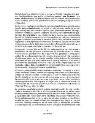 Recogiendo los pasos de José María Arguedas



las habitaba vivía básicamente de la caza y constituida en parejas o peque-
ñas familias aisladas; era tenida por bárbara -purum runa, llaqwash, cho-
quela, shallqa runa- y mirada con temor por los propios habitantes de los
valles serranos, por cuanto podía eventualmente congregarse para invadir
estos valles.
En las tierras y valles menos altos, la inclemencia del clima se reducía; y una
familia extensa (ayllu) podía contribuir a reducirla más, mediante un tra-
bajo en conjunto para represar lagunas, abrir y conservar canales de riego,
construir terrazas de cultivo, sembrar y cosechar, organizar las tareas pas-
toriles y de manufactura, etc.; y repartirse de la manera más igualitaria los
beneﬁcios de la labor común. La producción ﬁnal, en todo caso, no rendía
un gran excedente económico ni permitía, por lo tanto, un fuerte comercio
supralocal ni el surgimiento de marcadas diferencias sociales internas; tal
excedente, cuando se daba, era consumido en festividades generales y en
el sostenimiento de jerarquías comunales no dispendiosas.
En cambio, como se dijo, en los fértiles valles costeños, de clima suave y
poseedores de islas guaneras y de un mar riquísimo en fauna, el desen-
volvimiento de grandes obras de irrigación había generado la producción
global de grandes excedentes, el comercio transregional y la formación
de ciudades; pero, por lo mismo, también el surgimiento de profundos
desniveles sociales y la aparición de aristocracias y teocracias económica y
políticamente poderosas, montadas sobre una masa campesina que tal vez
realizaba todavía determinadas tareas en forma colectiva, mas no por libre
determinación, sino como forzada servidumbre.
El imperio incaico había introducido drásticos ajustes ‘correctivos’ a la acti-
vidad mercantil costeña. Frente a una geografía de tan duros contrastes,
estableció una racionalidad económica por la cual los habitantes de tierras
fértiles tributaron fuertemente en alimentos para proveer al conjunto de
la población del imperio, en tanto que la gente de tierras nula o insuﬁcien-
temente productivas fue asignada a los ejércitos, el laboreo de minas y la
construcción de almacenes y caminos. Sobre tal racionalidad se fundaba la
‘Pax inca’ (Torero, 1984: 367-383).
La conquista española ocasionó la total desorganización de este mundo.
Todo el aparato productivo y distributivo resultante de un esfuerzo de
milenios quedó destruido, lo mismo que las extensas redes comerciales, y la
propia población fue en gran parte liquidada en guerras y mitas mineras.
En los siglos siguientes, la mayor parte de los valles costeños se transformó
en plantaciones de caña de azúcar para la exportación; mientras que, en
los valles serranos, la mayoría de los ayllus sufrió el despojo de sus tierras
y la conversión de sus miembros en meros siervos de encomenderos (más

                                      41

                                  LibrosEnRed
 