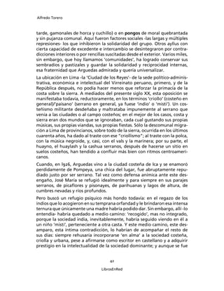 Alfredo Torero



tarde, gamonales de horca y cuchillo) o en pongos de moral quebrantada
y sin pujanza comunal. Aquí fueron factores sociales -las largas y múltiples
represiones- los que inhibieron la solidaridad del grupo. Otros ayllus con
cierta capacidad de excedente e intercambio se desintegraron por contra-
dicciones interiores o por rencillas suscitadas desde el exterior. Varios miles,
sin embargo, que hoy llamamos ‘comunidades’, ha logrado conservar sus
sembradíos y pastizales y guardar la solidaridad y reciprocidad internas,
esa fraternidad que Arguedas admirada y quería universalizar.
La ubicación en Lima -la ‘Ciudad de los Reyes’- de la sede político-adminis-
trativa, económica e intelectual del Virreinato peruano, primero, y de la
República después, no podía hacer menos que reforzar la primacía de la
costa sobre la sierra. A mediados del presente siglo XX, esta oposición se
manifestaba todavía, reductoramente, en los términos ‘criollo’ (costeño en
general)/’paisano’ (serrano en general, ya fuese ‘indio’ o ‘misti’). Un cos-
teñismo militante desdeñaba y maltrataba impunemente al serrano que
venía a las ciudades o al campo costeños; en el mejor de los casos, costa y
sierra eran dos mundos que se ignoraban, cada cual gustando sus propias
músicas, sus propias viandas, sus propias ﬁestas. Sólo la descomunal migra-
ción a Lima de provincianos, sobre todo de la sierra, ocurrida en los últimos
cuarenta años, ha dado al traste con ese “criollismo”; al traste con la polca,
con la música negroide, y, casi, con el vals y la marinera; por su parte, el
huayno, el huaylash y la cashua serranos, después de hacerse un sitio en
suelos costeños, han tendido a conﬂuir más bien con ritmos centroameri-
canos.
Cuando, en l926, Arguedas vino a la ciudad costeña de Ica y se enamoró
perdidamente de Pompeya, una chica del lugar, fue abruptamente repu-
diado justo por ser serrano. Tal vez como defensa anímica ante este des-
engaño, José María se refugió idealmente y para siempre en sus parajes
serranos, de picaﬂores y pisonayes, de parihuanas y lagos de altura, de
cumbres nevadas y ríos profundos.
Pero buscó un refugio psíquico más hondo todavía: en el regazo de los
indios que lo acogieron en su temprana orfandad y le brindaron esa intensa
ternura que únicamente una madre habría podido dar. Sin embargo, allí -lo
entendía- habría quedado a medio camino: ‘recogido’, mas no integrado,
porque la sociedad india, inevitablemente, habría seguido viendo en él a
un niño ‘misti’, perteneciente a otra casta. Y este medio camino, este des-
amparo, esta íntima contradicción, lo habrían de acompañar el resto de
sus días: siempre rehusaría incorporarse ‘en alma’ a la sociedad costeña,
criolla y urbana, pese a aﬁrmarse como escritor en castellano y a adquirir
prestigio en la intelectualidad de la sociedad dominante; y aunque se fue


                                      42

                                  LibrosEnRed
 