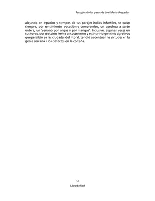 Recogiendo los pasos de José María Arguedas



alejando en espacios y tiempos de sus parajes indios infantiles, se quiso
siempre, por sentimiento, vocación y compromiso, un quechua a parte
entera, un ‘serrano por angas y por mangas’. Inclusive, algunas veces en
sus obras, por reacción frente al costeñismo y el anti-indigenismo agresivos
que percibió en las ciudades del litoral, tendió a acentuar las virtudes en la
gente serrana y los defectos en la costeña.




                                     43

                                 LibrosEnRed
 