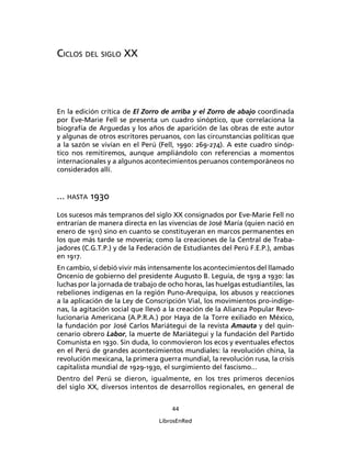 CICLOS DEL SIGLO XX




En la edición crítica de El Zorro de arriba y el Zorro de abajo coordinada
por Eve-Marie Fell se presenta un cuadro sinóptico, que correlaciona la
biografía de Arguedas y los años de aparición de las obras de este autor
y algunas de otros escritores peruanos, con las circunstancias políticas que
a la sazón se vivían en el Perú (Fell, 1990: 269-274). A este cuadro sinóp-
tico nos remitiremos, aunque ampliándolo con referencias a momentos
internacionales y a algunos acontecimientos peruanos contemporáneos no
considerados allí.


... HASTA 1930
Los sucesos más tempranos del siglo XX consignados por Eve-Marie Fell no
entrarían de manera directa en las vivencias de José María (quien nació en
enero de 1911) sino en cuanto se constituyeran en marcos permanentes en
los que más tarde se movería; como la creaciones de la Central de Traba-
jadores (C.G.T.P.) y de la Federación de Estudiantes del Perú F.E.P.), ambas
en 1917.
En cambio, sí debió vivir más intensamente los acontecimientos del llamado
Oncenio de gobierno del presidente Augusto B. Leguía, de 1919 a 1930: las
luchas por la jornada de trabajo de ocho horas, las huelgas estudiantiles, las
rebeliones indígenas en la región Puno-Arequipa, los abusos y reacciones
a la aplicación de la Ley de Conscripción Vial, los movimientos pro-indíge-
nas, la agitación social que llevó a la creación de la Alianza Popular Revo-
lucionaria Americana (A.P.R.A.) por Haya de la Torre exiliado en México,
la fundación por José Carlos Mariátegui de la revista Amauta y del quin-
cenario obrero Labor, la muerte de Mariátegui y la fundación del Partido
Comunista en 1930. Sin duda, lo conmovieron los ecos y eventuales efectos
en el Perú de grandes acontecimientos mundiales: la revolución china, la
revolución mexicana, la primera guerra mundial, la revolución rusa, la crisis
capitalista mundial de 1929-1930, el surgimiento del fascismo...
Dentro del Perú se dieron, igualmente, en los tres primeros decenios
del siglo XX, diversos intentos de desarrollos regionales, en general de

                                     44

                                 LibrosEnRed
 
