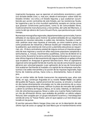 Recogiendo los pasos de José María Arguedas



inspiración burguesa, que se oponían al centralismo económico y polí-
tico dictado desde Lima, o, más aún, desde el extranjero -sobre todo los
Estados Unidos- vía Lima y el Estado leguísta; y que acabarían sucum-
biendo por acción centralista de este Estado, por las resistencias feuda-
les lugareñas y por la crisis mundial capitalista; excepto en ciertas zonas
que poseían condiciones particulares, como la de comunidades libres,
tradicionalmente manufactureras y mercantiles, del valle del Mantaro, o
como la del eje obrero de Cuzco-Sicuani-Puno, que perduraría por cierto
tiempo.
Numerosas monografías regionales, departamentales o provinciales, fueron
editadas en esa época para mostrar las potencialidades de sus respectivas
regiones en recursos naturales; o cuáles vías -terrestres, ﬂuviales o maríti-
mas- podrían sacar esas riquezas al mercado, ya como materia prima, ya
como productos de industrias y fábricas locales por instalarse; cuánta era
la población; qué sistemas de instrucción y planteles educativos se requeri-
rían, etc.. El duro centralismo estatal de Leguía contuvo el impulso progre-
sista de esas regiones y suscitó en ellas reacciones populares campesinas o
semiurbanas, e, incluso, movimientos caudillistas, como los de Benel en la
sierra norte, Durand en la sierra central y Samanez-Ocampo en la sierra sur;
este último lograría el derrocamiento de Leguía mediante un golpe militar
que encabezó en Arequipa el general Sánchez-Cerro. Pero el capitalismo
regional como tal quedó herido de muerte; las vías de comunicación que se
abrieron por voluntad popular o por aplicación de la Ley de Conscripción
Vial acabarían facilitando el traslado a la capital de las empresas manufac-
tureras o las sedes mercantiles y la succión de las riquezas regionales, bajo
forma de materias primas, hacia Lima o, directamente, hacia el extran-
jero.
Con un similar telón de fondo transcurren los escenarios que, años más
tarde, en 1941, construye Arguedas en su novela Yawar Fiesta. Los ayllus
del pueblo de Puquio, capital provincial de Lucanas, se emulan y rivalizan
en dos tareas directamente vinculadas con la vida económica de su zona:
en tiempos sorprendente breves, ediﬁcan la plaza de mercado del pueblo
y abren la carretera de Puquio a Nasca, en la costa. Además, en demostra-
ción de voluntariosa pujanza, llevan a cabo una cruenta ﬁesta tradicional,
un rito de aﬁrmación étnica, que acababa de prohibir un edicto subpre-
fectural, bien acogido por un grupo estudiantil lucanino y ‘mariateguista’
venido de Lima: la ‘Yawar Fiesta’, acto en que capean a un toro bravo cap-
turado en las punas.
El escritor peruano Mario Vargas Llosa cree ver en la descripción de este
último tipo de actos un apego de José María por el mantenimiento entre


                                     45

                                 LibrosEnRed
 