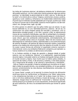 Alfredo Torero



los indios de ‘pulsiones atávicas’, de bárbaros símbolos de ‘la idiosincrasia
del pueblo quechua’, con los cuales éste intenta preservar algo que estima
precioso: ‘su identidad, la perennidad de lo indio’; esto es, ‘la derrota de
la razón’ y la victoria de su cultura ‘mágica y ceremonial, arcaica y andina,
quechua y rural’; estática y refractaria a la modernidad; colectivista hasta
el punto que el individuo queda aplastado por el grupo, puesto que ‘todo
se hace en función de la comunidad, instancia moral superior a la del indi-
viduo’; etc..(Vargas Llosa, 1996: 135-148).
El crítico parece no advertir que los ayllus indios que así actúan, lo que
buscan defender es, no una ‘identidad perenne y atávica’, -de ser así, no
construirían con tanto empeño plazas de mercado y carreteras-; sino su
democrática entidad grupal, y con ella y gracias a ella, la sobrevivencia
misma de sus miembros individuales, que sólo la solidaridad y la cohesión
en torno a determinadas conductas sociales puede asegurar -conductas eﬁ-
caces ‘ahora’, que irán cambiando colectivamente, controladamente, tal
como ha sucedido tantas veces en el pasado. Obrar de otra manera sería
desintegrarse en individuos sueltos y abandonados a una suerte de lacayos
de señores feudales o de peones de alguna hacienda costera, justamente
gracias a los medios de comunicación que han abierto al mundo. En tanto
no surjan nuevas formas de enfrentar el expoliador entorno nacional e
internacional -como una combativa federación campesina, por ejemplo- su
fuerza residirá en la unidad y la democracia comunales.
Si no hubiese existido el riesgo de agresión y despojo desde el poder
externo, con sus tendencias ‘atávicas’ a la explotación, experimentadas
durante siglos; si tal poder externo se hubiese extinguido tiempo atrás en
el mundo cercano y lejano, hace mucho que no habría ayllus aislados, ni
oposición de indios y mistis, ni de serranos y costeños, ni de clases popula-
res y maquinarias de estado, ni de colonias o semicolonias y metrópolis...
. Esto es, habría una grande y fraterna sociedad que vincularía en la equi-
dad a todos los grupos étnicos, una sociedad socialista, en la que podrían
convivir armónicamente las más diversas manifestaciones comunales, sin
oprimidos ni opresores.
La ‘yawar ﬁesta’ cumple, en lo esencial, la misma función de aﬁrmación
social que tienen los ‘sanfermines’ en Pamplona y las ‘fallas’ valencianas,
o las competencias barriales en el ‘palio’ de la plaza mayor de Siena, y
cien o mil otras celebraciones similares a través de Europa; a las que, no
obstante, Vargas Llosa no caliﬁcaría de ‘irracionales’ y ‘atávicas’ sencilla-
mente porque ya no poseen (o no tan claramente, al menos) el signiﬁcado
de acto subversivo, de reto a la sociedad dominante que reviste la ‘yawar
ﬁesta’.


                                     46

                                 LibrosEnRed
 