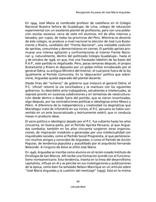 Recogiendo los pasos de José María Arguedas



En 1944, José María es nombrado profesor de castellano en el Colegio
Nacional Nuestra Señora de Guadalupe, de Lima, colegio de educación
experimental con un excelente plantel de profesores, pero con una pobla-
ción escolar excesiva: cerca de siete mil alumnos, mil de ellos internos y
becados, por cupos, de todas las provincias del Perú. Mientras es docente
de este colegio, se produce a nivel nacional la elección de José Luis Busta-
mante y Rivero, candidato del “Frente Nacional”, una inestable coalición
de apristas, comunistas y democristianos en ciernes. El partido aprista pro-
mueve una intensa agitación y confrontaciones al interior Frente Nacio-
nal -y, naturalmente, dentro del politizado Colegio Guadalupe-, hasta el
3 de octubre de 1948, en que, tras una fracasada rebelión de las bases del
P.A.P., este partido es ilegalizado. Pero, pocas semanas después, el propio
Bustamante y Rivero es depuesto por un golpe militar encabezado por el
general Odría, su antiguo Ministro del Interior, el cual pone fuera de la ley
igualmente al Partido Comunista. En la ‘depuración’ política que sobre-
viene, Arguedas queda separado del plantel docente.
Desde ﬁnes del “ochenio” de gobierno que instauró el general Odría, el
P.C. ‘oﬁcial’ retomó la vía conciliadora y la mantuvo con los siguientes
gobiernos. Su descrédito ante trabajadores, estudiantes e intelectuales, se
expresó pronto en sucesivas subdivisiones y en tentativas de reestructura-
ción desde dentro o desde fuera del partido, que se vieron incentivadas,
algo después, por las contradicciones políticas e ideológicas entre Moscú y
Pekín. A diferencia de la independencia y creatividad no dogmáticas que
Mariátegui trató de infundirle en sus inicios, el P.C. peruano se había con-
vertido en un ente burocratizado y teóricamente estéril, que ni conducía
masas ni producía ideas.
El vacío político e ideológico dejado por el P.C. fue cubierto hasta los años
cincuenta, en buena parte, por el Partido Aprista Peruano, al que Argue-
das combatía; también en los años cincuenta surgieron otras organiza-
ciones, de inspiración trotskista o generadas por una intelectualidad con
inquietudes sociales, como el Partido Social Progresista, al que pertenecie-
ron muchos amigos y conocidos de Arguedas; o como el Partido de Acción
Popular, de tendencia populista y acaudillado por el arquitecto Fernando
Belaúnde. A ninguno de éstos se aﬁlió José María.
En 1946, Arguedas se inscribe como alumno en el recién creado Instituto de
Etnología de San Marcos. Allí recibe una formación acorde con el funciona-
lismo norteamericano. Esta tendencia, inserta en la línea del desarrollismo
capitalista, inﬂuye en él y se percibe en sus investigaciones y publicaciones
de la época, como bien ha señalado Nelson Manrique en un artículo sobre
“José María Arguedas y la cuestión del mestizaje” (1995). Está en la misma


                                     49

                                 LibrosEnRed
 