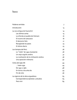 ÍNDICE




Palabras sentidas                                 7

Introducción                                     13

La voz antigua de Huarochirí                     14
     Las últimas cartas                          14
     La ofrenda al pueblo de Vietnam             16
     El crucero de Latauzaco                     18
     El demonio feliz                            21
     Recogiendo los pasos                        23
     El último diario                            25

Los tiempos del Perú                             28
     Lo “indio” de 1492 al presente              28
     Un viejo orgullo andino                     32
     La ruralización de la civilización andina   36
     Una oposición milenaria                     40

Ciclos del siglo XX                              44
     ... hasta 1930                              44
     De 1930 a 1960                              48
     En torno a los años 60                      54
     Fin de ciclo                                56

La vigencia de la obra arguediana                65
     Correspondencia epistolar y estudios        65
     Para vivir                                  69
 