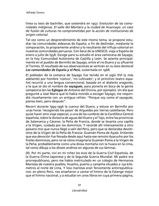 Alfredo Torero



línea su tesis de bachiller, que sostendrá en 1957: Evolución de las comu-
nidades indígenas. El valle del Mantaro y la ciudad de Huancayo: un caso
de fusión de culturas no comprometidas por la acción de instituciones de
origen colonial.
Tal vez como un desprendimiento de este mismo tema, se propone estu-
diar las comunidades aldeanas de España, a ﬁn de deslindar, mediante la
comparación, lo propiamente andino y lo resultante del inﬂujo colonial en
nuestras comunidades peruanas. Con beca de la UNESCO, viaja a España de
enero a julio de l958. Escoge para su estudio el área zamorana de Sayago,
en la hoy Comunidad Autónoma de Castilla y León. Se asienta principal-
mente en el pueblo de Bermillo de Sayago, entre el río Duero y su aﬂuente
el Tormes. El resultado de sus observaciones se vertirán en su tesis doctoral
Las comunidades de España y el Perú, sustentada en 1968.
El poblador de la comarca de Sayago fue tenido en el siglo XVI (y más
adelante) por hombre ‘rústico’, ‘no cultivado’; y el primitivo teatro espa-
ñol recurrió a una lengua convencional, basada en el dialecto aragonés,
a la que se dio el nombre de sayagués, para ponerla en boca de la gente
campesina (en las Eglogas de Antonio del Encina, por ejemplo). Un día que
pregunté a José María qué lo había movido a escoger Sayago, me respon-
dió risueñamente con un antiguo refrán: “Porque soy como el sayagués;
pienso bien, pero después”.
Recorrí durante l995-1996 la cuenca del Duero, y estuve en Bermillo por
unas horas ‘recogiendo los pasos’ de Arguedas por tierras castellanas. Pero
quise hacer otro viaje especial, a una de las cumbres de la Cordillera Central
española, sobre la divisoria de aguas del Duero y el Tajo, entre las provincias
de Salamanca y Cáceres: la Peña de Francia, donde se levanta una capilla
a la Virgen, cuidada por los dominicos. Y recordé allí intensamente a otro
paisano mío que nunca llegó a salir del Perú, pero que se declaraba devotí-
simo de la Virgen de la Peña de Francia: Guamán Poma de Ayala. Entiendo
que esa devoción fue llevada desde aquí hasta ese remoto Ayacucho por los
frailes dominicos; pero no sé cómo imaginaría Guamán Poma a la Virgen de
la Peña; probablemente como una diosa montaña con la huaca en la cima,
tal como dibuja a los dioses andinos en algunas de sus láminas.
(II). Por mi parte, viví en mi niñez los ecos de la Guerra Civil Española, de
la Guerra Chino-Japonesa y de la Segunda Guerra Mundial. Mi padre era
prorrepublicano, pero me había matriculado en un colegio de Hermanos
Maristas de nuestro pueblo, Huacho, puerto y campiña situados a 150 kiló-
metros al norte de Lima. Y los2 maristas eran ferozmente antirrepublica-
nos: en pleno Perú, nos enseñaron a cantar el himno de la Falange mejor
que el himno nacional, y a estudiar en unos libros en cuya primera página,

                                      50

                                  LibrosEnRed
 