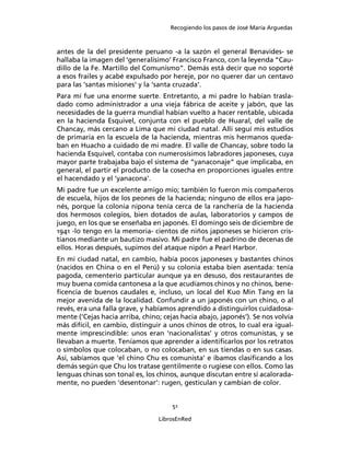 Recogiendo los pasos de José María Arguedas



antes de la del presidente peruano -a la sazón el general Benavides- se
hallaba la imagen del ‘generalísimo’ Francisco Franco, con la leyenda “Cau-
dillo de la Fe. Martillo del Comunismo”. Demás está decir que no soporté
a esos frailes y acabé expulsado por hereje, por no querer dar un centavo
para las ‘santas misiones’ y la ‘santa cruzada’.
Para mí fue una enorme suerte. Entretanto, a mi padre lo habían trasla-
dado como administrador a una vieja fábrica de aceite y jabón, que las
necesidades de la guerra mundial habían vuelto a hacer rentable, ubicada
en la hacienda Esquivel, conjunta con el pueblo de Huaral, del valle de
Chancay, más cercano a Lima que mi ciudad natal. Allí seguí mis estudios
de primaria en la escuela de la hacienda, mientras mis hermanos queda-
ban en Huacho a cuidado de mi madre. El valle de Chancay, sobre todo la
hacienda Esquivel, contaba con numerosísimos labradores japoneses, cuya
mayor parte trabajaba bajo el sistema de “yanaconaje” que implicaba, en
general, el partir el producto de la cosecha en proporciones iguales entre
el hacendado y el ‘yanacona’.
Mi padre fue un excelente amigo mío; también lo fueron mis compañeros
de escuela, hijos de los peones de la hacienda; ninguno de ellos era japo-
nés, porque la colonia nipona tenía cerca de la ranchería de la hacienda
dos hermosos colegios, bien dotados de aulas, laboratorios y campos de
juego, en los que se enseñaba en japonés. El domingo seis de diciembre de
1941 -lo tengo en la memoria- cientos de niños japoneses se hicieron cris-
tianos mediante un bautizo masivo. Mi padre fue el padrino de decenas de
ellos. Horas después, supimos del ataque nipón a Pearl Harbor.
En mi ciudad natal, en cambio, había pocos japoneses y bastantes chinos
(nacidos en China o en el Perú) y su colonia estaba bien asentada: tenía
pagoda, cementerio particular aunque ya en desuso, dos restaurantes de
muy buena comida cantonesa a la que acudíamos chinos y no chinos, bene-
ﬁcencia de buenos caudales e, incluso, un local del Kuo Min Tang en la
mejor avenida de la localidad. Confundir a un japonés con un chino, o al
revés, era una falla grave, y habíamos aprendido a distinguirlos cuidadosa-
mente (‘Cejas hacia arriba, chino; cejas hacia abajo, japonés’). Se nos volvía
más difícil, en cambio, distinguir a unos chinos de otros, lo cual era igual-
mente imprescindible: unos eran ‘nacionalistas’ y otros comunistas, y se
llevaban a muerte. Teníamos que aprender a identiﬁcarlos por los retratos
o símbolos que colocaban, o no colocaban, en sus tiendas o en sus casas.
Así, sabíamos que ‘el chino Chu es comunista’ e íbamos clasiﬁcando a los
demás según que Chu los tratase gentilmente o rugiese con ellos. Como las
lenguas chinas son tonal es, los chinos, aunque discutan entre sí acalorada-
mente, no pueden ‘desentonar’: rugen, gesticulan y cambian de color.


                                      51

                                 LibrosEnRed
 