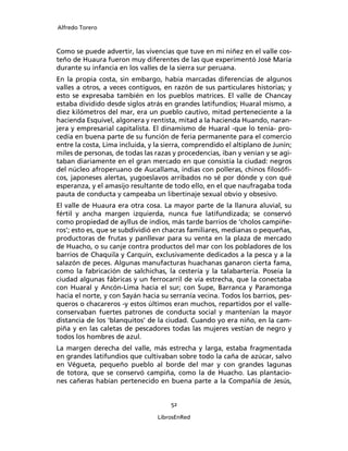 Alfredo Torero



Como se puede advertir, las vivencias que tuve en mi niñez en el valle cos-
teño de Huaura fueron muy diferentes de las que experimentó José María
durante su infancia en los valles de la sierra sur peruana.
En la propia costa, sin embargo, había marcadas diferencias de algunos
valles a otros, a veces contiguos, en razón de sus particulares historias; y
esto se expresaba también en los pueblos matrices. El valle de Chancay
estaba dividido desde siglos atrás en grandes latifundios; Huaral mismo, a
diez kilómetros del mar, era un pueblo cautivo, mitad perteneciente a la
hacienda Esquivel, algonera y rentista, mitad a la hacienda Huando, naran-
jera y empresarial capitalista. El dinamismo de Huaral -que lo tenía- pro-
cedía en buena parte de su función de feria permanente para el comercio
entre la costa, Lima incluida, y la sierra, comprendido el altiplano de Junín;
miles de personas, de todas las razas y procedencias, iban y venían y se agi-
taban diariamente en el gran mercado en que consistía la ciudad: negros
del núcleo afroperuano de Aucallama, indias con polleras, chinos ﬁlosóﬁ-
cos, japoneses alertas, yugoeslavos arribados no sé por dónde y con qué
esperanza, y el amasijo resultante de todo ello, en el que naufragaba toda
pauta de conducta y campeaba un libertinaje sexual obvio y obsesivo.
El valle de Huaura era otra cosa. La mayor parte de la llanura aluvial, su
fértil y ancha margen izquierda, nunca fue latifundizada; se conservó
como propiedad de ayllus de indios, más tarde barrios de ‘cholos campiñe-
ros’; esto es, que se subdividió en chacras familiares, medianas o pequeñas,
productoras de frutas y panllevar para su venta en la plaza de mercado
de Huacho, o su canje contra productos del mar con los pobladores de los
barrios de Chaquila y Carquín, exclusivamente dedicados a la pesca y a la
salazón de peces. Algunas manufacturas huachanas ganaron cierta fama,
como la fabricación de salchichas, la cestería y la talabartería. Poseía la
ciudad algunas fábricas y un ferrocarril de vía estrecha, que la conectaba
con Huaral y Ancón-Lima hacia el sur; con Supe, Barranca y Paramonga
hacia el norte, y con Sayán hacia su serranía vecina. Todos los barrios, pes-
queros o chacareros -y estos últimos eran muchos, repartidos por el valle-
conservaban fuertes patrones de conducta social y mantenían la mayor
distancia de los ‘blanquitos’ de la ciudad. Cuando yo era niño, en la cam-
piña y en las caletas de pescadores todas las mujeres vestían de negro y
todos los hombres de azul.
La margen derecha del valle, más estrecha y larga, estaba fragmentada
en grandes latifundios que cultivaban sobre todo la caña de azúcar, salvo
en Végueta, pequeño pueblo al borde del mar y con grandes lagunas
de totora, que se conservó campiña, como la de Huacho. Las plantacio-
nes cañeras habían pertenecido en buena parte a la Compañía de Jesús,


                                      52

                                 LibrosEnRed
 