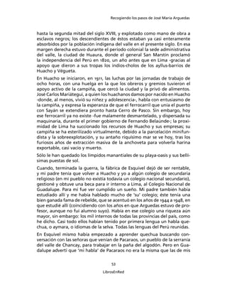 Recogiendo los pasos de José María Arguedas



hasta la segunda mitad del siglo XVIII, y explotado como mano de obra a
esclavos negros; los descendientes de éstos estaban ya casi enteramente
absorbidos por la población indígena del valle en el presente siglo. En esa
margen derecha estuvo durante el período colonial la sede administrativa
del valle, la ciudad de Huaura, donde el general San Marstín proclamó
la independencia del Perú en 1820, un año antes que en Lima -gracias al
apoyo que dieron a sus tropas los indios-cholos de los ayllus-barrios de
Huacho y Végueta.
En Huacho se iniciaron, en 1911, las luchas por las jornadas de trabajo de
ocho horas, con una huelga en la que los obreros y gremios tuvieron el
apoyo activo de la campiña, que cercó la ciudad y la privó de alimentos.
José Carlos Mariátegui, a quien los huachanos damos por nacido en Huacho
-donde, al menos, vivió su niñez y adolescencia-, habla con entusiasmo de
la campiña, y expresa la esperanza de que el ferrocarril que unía el puerto
con Sayán se extendiera pronto hasta Cerro de Pasco. Sin embargo, hoy
ese ferrocarril ya no existe -fue malamente desmantelado, y dispersada su
maquinaria, durante el primer gobierno de Fernando Belaúnde-; la proxi-
midad de Lima ha succionado los recursos de Huacho y sus empresas; su
campiña se ha esterilizado virtualmente, debido a la parcelación minifun-
dista y la sobreexplotación, y su antaño riquísimo mar se ve hoy, tras los
furiosos años de extracción masiva de la anchoveta para volverla harina
exportable, casi vacío y muerto.
Sólo le han quedado los límpidos manantiales de su playa-oasis y sus bellí-
simas puestas de sol.
Cuando, terminada la guerra, la fábrica de Esquivel dejó de ser rentable,
y mi padre tenía que volver a Huacho y yo a algún colegio de secundaria
religioso (en mi pueblo no existía todavía un colegio nacional secundario),
gestioné y obtuve una beca para ir interno a Lima, al Colegio Nacional de
Guadalupe. Para mí fue ver cumplido un sueño. Mi padre también había
estudiado allí y me había hablado mucho de ‘su’ colegio; éste tenía una
bien ganada fama de rebelde, que se acentuó en los años de 1944 a 1948, en
que estudié allí (coincidiendo con los años en que Arguedas estuvo de pro-
fesor, aunque no fui alumno suyo). Había en ese colegio una riqueza aún
mayor, sin embargo: los mil internos de todas las provincias del país, como
he dicho. Casi todo ellos habían tenido por primera lengua un habla que-
chua, o aymara, o idiomas de la selva. Todas las lenguas del Perú reunidas.
En Esquivel mismo había empezado a aprender quechua buscando con-
versación con las señoras que venían de Pacaraos, un pueblo de la serranía
del valle de Chancay, para trabajar en la paña del algodón. Pero en Gua-
dalupe advertí que ‘mi habla’ de Pacaraos no era la misma que las de mis

                                    53

                                LibrosEnRed
 