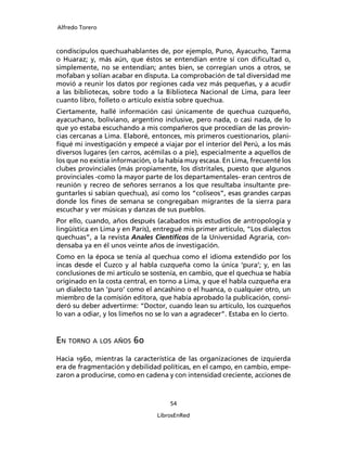 Alfredo Torero



condiscípulos quechuahablantes de, por ejemplo, Puno, Ayacucho, Tarma
o Huaraz; y, más aún, que éstos se entendían entre sí con diﬁcultad o,
simplemente, no se entendían; antes bien, se corregían unos a otros, se
mofaban y solían acabar en disputa. La comprobación de tal diversidad me
movió a reunir los datos por regiones cada vez más pequeñas, y a acudir
a las bibliotecas, sobre todo a la Biblioteca Nacional de Lima, para leer
cuanto libro, folleto o artículo existía sobre quechua.
Ciertamente, hallé información casi únicamente de quechua cuzqueño,
ayacuchano, boliviano, argentino inclusive, pero nada, o casi nada, de lo
que yo estaba escuchando a mis compañeros que procedían de las provin-
cias cercanas a Lima. Elaboré, entonces, mis primeros cuestionarios, plani-
ﬁqué mi investigación y empecé a viajar por el interior del Perú, a los más
diversos lugares (en carros, acémilas o a pie), especialmente a aquellos de
los que no existía información, o la había muy escasa. En Lima, frecuenté los
clubes provinciales (más propiamente, los distritales, puesto que algunos
provinciales -como la mayor parte de los departamentales- eran centros de
reunión y recreo de señores serranos a los que resultaba insultante pre-
guntarles si sabían quechua), así como los “coliseos”, esas grandes carpas
donde los ﬁnes de semana se congregaban migrantes de la sierra para
escuchar y ver músicas y danzas de sus pueblos.
Por ello, cuando, años después (acabados mis estudios de antropología y
lingüística en Lima y en París), entregué mis primer artículo, “Los dialectos
quechuas”, a la revista Anales Cientíﬁcos de la Universidad Agraria, con-
densaba ya en él unos veinte años de investigación.
Como en la época se tenía al quechua como el idioma extendido por los
incas desde el Cuzco y al habla cuzqueña como la única ‘pura’; y, en las
conclusiones de mi artículo se sostenía, en cambio, que el quechua se había
originado en la costa central, en torno a Lima, y que el habla cuzqueña era
un dialecto tan ‘puro’ como el ancashino o el huanca, o cualquier otro, un
miembro de la comisión editora, que había aprobado la publicación, consi-
deró su deber advertirme: “Doctor, cuando lean su artículo, los cuzqueños
lo van a odiar, y los limeños no se lo van a agradecer”. Estaba en lo cierto.


EN TORNO A LOS AÑOS 60
Hacia 1960, mientras la característica de las organizaciones de izquierda
era de fragmentación y debilidad políticas, en el campo, en cambio, empe-
zaron a producirse, como en cadena y con intensidad creciente, acciones de


                                     54

                                 LibrosEnRed
 