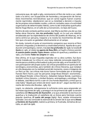 Recogiendo los pasos de José María Arguedas



comuneros que, de 1958 a 1963, conmovieron el Perú de norte a sur, sobre
todo a la sierra, con ocupaciones de haciendas y recuperación de tierras.
Estos movimientos reivindicativos -que en varios lugares fueron cruenta-
mente reprimidos- obedecieron casi en su totalidad a decisión e impulso
de los propias comunidades rurales, y sólo en contados casos a la actividad
organizativa de determinados líderes, como la del sindicalista quechuaha-
blante Hugo Blanco, en el valle de La Convención, no lejos del Cuzco.
Dentro de este contexto político-social, José María escribió una de sus más
bellas obras literarias, Los ríos profundos (1958), en la cual una rebelión
encabezada por las expendedoras de chicha del pueblo de Abancay, en la
sierra centro-sur peruana, traspone a la novela los movimientos de rebe-
lión que a la sazón se gestaban efectivamente en el campo.
Sin duda, tomarle el pulso al movimiento campesino que recorría el Perú
reanimó a Arguedas y le devolvió su creatividad artística. Aparte de su pro-
ducción antropológica, vienen, tras Los ríos profundos de 1958, la novela El
Sexto en 1961, el relato La agonía de Rasu-Ñiti y el haylli o himno-canción
A nuestro padre creador Túpac Amaru -ambos en quechua y castellano- en
1962, y la novela Todas las sangres en 1964.
Esta última, en la que Arguedas esperaba ver su obra cumbre, fue dura-
mente tratada por la crítica en una mesa redonda convocada especíﬁca-
mente para su análisis y efectuada el 23 de junio de 1965, en el local del I.E.P.,
con participación del propio autor; las críticas procedieron en particular de
sociólogos y economistas, pero también de críticos literarios, que notaban
en ella desajustes con la realidad social del momento, voces e imágenes de
un Perú ya ido. Las críticas más duras fueron formuladas por el sociólogo
francés Henri Favre y por los peruanos Jorge Bravo Bresani -economista-,
José Miguel Oviedo -crítico literario-, Sebastián Salazar Bondy -cuentista y
también crítico literario-, y Aníbal Quijano -antropólogo y sociólogo. Tras
el debate, José María tornó a caer en una honda depresión y sintió que su
vida había “dejado por entero de tener razón de ser”, según escribió en la
noche del mismo día (Escobar, 1985: 67).
Logró, no obstante, sobreponerse lo suﬁciente como para emprender en
los meses siguientes de 1965 -y proseguir en los primeros de 1966- la versión
castellana del Manuscrito de Huarochirí, a la que antecedió la escritura en
quechua y la traducción al castellano de un breve pero hermoso cuento
popular quechua, El sueño del pongo (l965). Pero, estaba íntimamente
lacerado: una vez concluido lo esencial de la versión de lo que sería Dioses
y Hombres de Huarochirí, realizó su primera, la frustrada, tentativa de sui-
cidio, en abril de l966.



                                       55

                                   LibrosEnRed
 