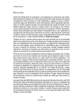 Alfredo Torero



FIN DE CICLO
Hasta los tiempos de mi juventud, y aún después, se creyó que una verda-
dera revolución popular en el Perú procedería del Ande, porque allí estaba
la población más numerosa, la más explotada y urgida, la recia e históri-
camente capaz de domeñar la más contrastada y difícil geografía del pla-
neta. El criollo costeño miraba con sentimientos de recelo al Ande: ahí se
habían dado los Túpac Amaru y Túpac Catari, los Atusparia, las monto-
neras crecientemente victoriosas durante la ocupación chilena. González-
Prada había señalado que allá estaba el verdadero Perú; y las rebeliones y
ocupaciones de tierras que ocurrieron en torno a 1960 parecían conﬁrmar
el aserto. Hacia el Ande se vuelve, pues, Arguedas para encontrar el motor
de la revolución; y nacen Rendón Willka y Todas las sangres.
Todavía en l972, cuando estuve preso con otro profesor de la Universidad
Agraria por ponernos junto a los obreros en huelga al saber que el campus
iba a ser asaltado por las fuerzas policiales, un agente de investigaciones,
que me interrogaba, quiso mofarse de mí diciéndome que ‘la revolución
no iba a hacerse en Huacho, sino en Apurímac, donde costaba sudores
sobrevivir, mientras en Huacho, con sólo echar un anzuelo al mar, se con-
seguía al momento la comida familiar para todo el día’.
Pero los términos de esa realidad así descrita habían cambiado. De un lado,
ya el mar no era la mar; estaba casi sin peces que se dejaran coger, ni aves
que dieran guano para abonar sin gran costo las tierras agotadas. Y el
Ande, por su parte, había venido resolviendo, o creyendo resolver, sus más
acuciantes problemas con la migración hacia Lima, la costa o los valles de
la vertiente amazónica. Decenios atrás, hacia los años treinta o cuarenta,
se habían trasladado a la capital los más adinerados o los grandes comer-
ciantes, dejando establecidas en el interior sus redes de succión. Luego
vinieron las familias de recursos medios: la composición de mi internado
del Guadalupe de mediados de los cuarenta preﬁguraba la de la población
que migraría a Lima a mediados de los sesenta. Luego, desde principios
de los setenta, ocurrió la riada de los cientos de miles que sólo traían su
cuerpo consigo.
Las guerrillas del MIR (Movimiento de Izquierda Revolucionaria) y del FLN
(Frente de Liberación Nacional) habían buscado en la sierra a mediados de
los sesenta el apoyo de una población que a la sazón optaba por la fuga. El
mismo soporte campesino había imaginado Arguedas. Demasiados y muy
drásticos cambios en muy corto tiempo a escala humana para subvertir
los escenarios mentales al mismo ritmo; y no es nada fácil estar dentro del
fuego y mirarlo de lejos.

                                    56

                                LibrosEnRed
 