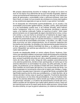 Recogiendo los pasos de José María Arguedas



Mis propias observaciones durante mi trabajo de campo en la sierra no
eran en esa época muy diferentes de las que evocaba Arguedas; observa-
ciones punzantemente dolorosas por el trato que veía dar a los indios por
parte de gamonales y autoridades civiles y policíaco-militares; trato que
Henri Favre, sin duda, no tuvo ocasión de constatar en el área restringida o
en las condiciones especiales en que se movió; o que estimó ‘normales’.
En mi búsqueda de informantes quechuahablantes, yo no acudía a las
autoridades provinciales (gobernadores, alcaldes, jueces, jefes policiales)
ni a los hacendados; puesto que, si así hubiese actuado, éstos habrían
hecho ‘comparecer’ ante mí a una o más personas, servidores o peones
suyos, y les habrían ordenado ‘hablar en quechua al señor’. Solía viajar
previo contacto con el responsable de algún club distrital en Lima, o situa-
ción similar; y una vez hecha la amistad con el habitante de algún lugar,
le solicitaba me diera las señas de parientes suyos en pueblos cercanos,
adonde me presentaba luego con saludos familiares y a veces regalos, tras
pedir la venia de las autoridades comunales, si las había. y ac. Mas, lo que
solía ocurrirme con este comportamiento, era el hacerme malquisto por
los dueños de haciendas, los alcaldes y los representantes gubernativos en
el área, ganarme la abierta hostilidad de éstos y, en algunas ocasiones,
verme ‘despedido’ por policías que advertían a mis informantes que ‘aquí
nadie sabe quechua’.
Cuando me desplazaba desde un centro urbano (Cuzco. Huánuco, Caja-
marca, por ejemplo) a aldeas o anexos por medio de los pequeños autobuses
que en las provincias peruanas llaman ‘góndolas’, advertía ‘normalmente’
que, aunque la góndola estuviese aún vacía, aquellos pasajeros que tenían
rostro de indio, ropa de indio, fatiga de indio, pasaban automáticamente
a los asientos posteriores, donde se iban apretujando; en tanto que en los
asientos delanteros se acomodaban los jueces, los jefes policiales, los abo-
gados, los profesores; yo me ubicaba al medio del carro, donde solían sen-
tarse también los licenciados del ejército o los comerciantes de ferias; con
éstos empezaba mi conversación acerca de la región que visitaba y, luego,
poco a poco, buscaba hacer intervenir a la gente del fondo a propósito del
signiﬁcado quechua de los sitios que avistábamos y, si todo iba bien, de la
manera de decir ciertas cosas en quechua lugareño. Finalmente descendía
con las personas o en los sitios más prometedores. Si yo me hubiese insta-
lado en los asientos delanteros, habría tenido que hablar únicamente con
los personajes ‘oﬁciales’; y si hubiera ido directamente al fondo del carro,
habría causado ahí tal espanto que nadie habría abierto la boca. Estas son
las vivencias que tuve en la mayor parte de los valles serranos, incluso hasta
los años ochenta, en que la guerra subversiva y la violencia antisubversiva


                                      57

                                 LibrosEnRed
 