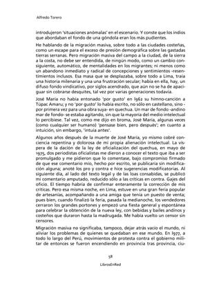 Alfredo Torero



introdujeron ‘situaciones anómalas’ en el escenario. Y conste que los indios
que abordaban el fondo de una góndola eran los más pudientes.
He hablando de la migración masiva, sobre todo a las ciudades costeñas,
como un escape para el exceso de presión demográﬁca sobre las gastadas
tierras serranas. Pero migración masiva del campo a la ciudad, de la sierra
a la costa, no debe ser entendida, de ningún modo, como un cambio con-
siguiente, automático, de mentalidades en los migrantes; ni menos como
un abandono inmediato y radical de concepciones y sentimientos -resen-
timientos inclusos. Esa masa que se desplazaba, sobre todo a Lima, traía
una historia milenaria y una una frustración secular; había en ella, hay, un
difuso fondo vindicativo, por siglos acendrado, que aún no se ha de apaci-
guar sin cobrarse desquites, tal vez por varias generaciones todavía.
José María no había entonado ‘por gusto’ en l962 su himno-canción a
Túpac Amaru; y no ‘por gusto’ lo había escrito, no sólo en castellano, sino -
por primera vez para una obra suya- en quechua. Un mar de fondo -andino
mar de fondo- se estaba agitando, sin que la mayoría del medio intelectual
lo percibiese. Tal vez, como me dijo en broma, José María, algunas veces
(como cualquier ser humano) ‘pensase bien, pero después’; en cuanto a
intuición, sin embargo, ‘intuía antes’.
Algunos años después de la muerte de José María, yo mismo cobré con-
ciencia repentina y dolorosa de mi propia alienación intelectual. La vís-
pera de la dación de la ley de oﬁcialización del quechua, en mayo de
1975, dos periodistas oﬁcialistas me dieron a conocer el texto que iba a ser
promulgado y me pidieron que lo comentase, bajo compromiso ﬁrmado
de que ese comentario mío, hecho por escrito, se publicaría sin modiﬁca-
ción alguna; anoté los pro y contra e hice sugerencias modiﬁcatorias. Al
siguiente día, al lado del texto legal y de las loas consabidas, se publicó
mi comentario amputado, reducido sólo a las críticas en contra. Gajes del
oﬁcio. El tiempo habría de conﬁrmar enteramente la corrección de mis
críticas. Pero esa misma noche, en Lima, estuve en una gran feria popular
de artesanías, acompañando a una amiga que tenía un puesto de venta;
pues bien, cuando ﬁnalizó la feria, pasada la medianoche, los vendedores
cerraron los grandes portones y empezó una ﬁesta general y espontánea
para celebrar la obtención de la nueva ley, con bebidas y bailes andinos y
costeños que duraron hasta la madrugada. Me había vuelto un censor sin
censores.
Migración masiva no signiﬁcaba, tampoco, dejar atrás vacío el mundo, ni
aliviar los problemas de quienes se quedaban en ese mundo. En l977, a
todo lo largo del Perú, movimientos de protesta contra el gobierno mili-
tar de entonces se fueron encendiendo en provincia tras provincia, ciu-

                                     58

                                 LibrosEnRed
 
