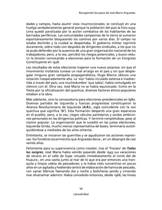 Recogiendo los pasos de José María Arguedas



dades y campos, hasta asumir visos insurreccionales; se concluyó en una
huelga verdaderamente general porque la población del país la hizo suya;
Lima quedó paralizada por la acción combativa de los habitantes de las
barriadas periféricas. Las comunidades campesinas de la sierra se sumaron
espontáneamente bloqueando los caminos por varios días. El campo no
estaba dormido y la ciudad se despertaba. El gobierno militar reprimió
duramente, sobre todo con despidos de dirigentes sindicales, a los que no
se pudo defender por la ausencia de una gran organización nacional de los
trabajadores; pero, a la vez, percibió los riesgos potenciales, y buscó redu-
cir la tensión convocando a elecciones para la formación de un Congreso
Constituyente en 1978.
Los resultados de estas elecciones trajeron una nueva sorpresa: sin que el
movimiento trotskista tuviese un real arraigo en el país y sin que desple-
gase ninguna gran campaña propagandística, Hugo Blanco obtuvo una
votación inesperadamente alta. La ‘voz’ había circulado extensa e inadver-
tida a través del país; una muchedumbre ‘que sabía’, había comulgado en
silencio con él. Otra vez, José María no se había equivocado. Como en la
ﬁesta por la oﬁcialización del quechua, diversos factores étnico-populares
estaban a la obra.
Más adelante, vino la convocatoria para elecciones presidenciales en l980.
Diversos partidos de izquierda y fuerzas progresistas constituyeron la
Alianza Revolucionaria de Izquierda (A.R.I., sigla coincidente con la voz
quechua que signiﬁca ‘Sí’). Esta formación despertó una gran esperanza
en el pueblo, pero, a la vez, ciegos cálculos partidarios y sordas ambicio-
nes personales en las dirigencias políticas. Y terminó rompiéndose, pese al
clamor popular. La organización que le sucedió en las justas electorales,
Izquierda Unida, mucho menos representativa de bases, terminaría autoli-
quidándose a mediados de los años ochenta.
Entretanto, se iniciaron las guerrillas y se agudizaron las acciones represi-
vas -los fúnebres escarmientos que Arguedas decía-, en un desangre de casi
veinte años.
Felizmente para su supervivencia como creador, tras el ‘fracaso’ de Todas
las sangres, José María había venido pasando desde 1943 sus vacaciones
de verano en el valle de Supe -situado inmediatamente al norte del de
Huaura-, en una casita junto al mar de lo que era por entonces una tran-
quila y limpia caleta de pescadores; y la había visto convertirse en pocos
años en un agitado y hediendo centro de elaboración de harina de pescado,
con varias fábricas faenando día y noche y bolicheras yendo y viniendo
mar afuera/mar adentro. Había concebido entonces, desde 1966, las líneas



                                     59

                                 LibrosEnRed
 