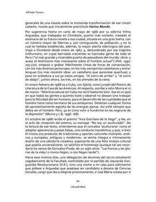 Alfredo Torero



generales de una novela sobre la tremenda transformación de ese rincón
costeño, novela que inicialmente preintituló Harina Mundo.
Por sugerencia hecha en carta de mayo de 1966 por su sobrina Vilma
Arguedas, que trabajaba en Chimbote, puerto más norteño, trasladó el
escenario de su futura novela a esa ciudad, situada en una gran bahía, con
un número mayor de fábricas y, por consiguiente, de población, y en la
cual se hallaba establecida, además, la mayor planta siderúrgica del país.
Viajó a Chimbote desde enero de 1967, y, deslumbrado por ese trapiche
(in)humano, en cuyas barriadas crecientes se hacinaba gente de todo el
Perú (“el más grande y miserable puerto de pescadores del mundo -diría- y
acaso el testimonio más interesante sobre el hombre actual”) (Fell, 1990:
275-277), empezó a grabar febrilmente cintas de horas de conversación,
con los más diversos personajes, en los más variopintos castellanos y entre-
lenguas (no más necesitó idear un castellano que pareciese quechua); y
puso en andadura a sus ya viejos amigos, “el zorro de arriba” y “el zorro
de abajo”; juntos ahora, los tres, en los arenales de la costa.
En enero-febrero de 1968 va a Cuba, con Sybila, como jurado del Premio de
Literatura de la Casa de las Américas. Al respecto, escribe a John Murra el 17
de marzo: “Mientras estuve en Cuba me sentí bastante bien. Ese es un país
en que todas las gentes a quienes traté y observé no desean sino trabajar
para la felicidad del ser humano, para el desarrollo de las cualidades que el
hombre tiene como hermano de sus semejantes. Detestan cualquier forma
de aprovechamiento egoísta de las energías ajenas. Así soñé siempre que
debía ser el hombre. Pero, ya en Lima volví a hundirme en las negruras de
la depresión” (Murra y L-B, 1996: 168).
En octubre de 1968 recibe el premio “Inca Garcilaso de la Vega”, y lee, en
el acto de recepción del premio, su mensaje “No soy un aculturado”. De
la lectura de ese texto, entendemos que él concebía ‘aculturarse’ como el
adoptar apariencias y poses falsas, una conducta inauténtica; y que, si bien
él mismo era producto de tradiciones y aportes culturales múltiples -andi-
nos y europeos, antiguos y modernos-, se sentía íntegra e íntimamente
dueño de una sabiduría creadora; exponente de una feliz síntesis cultural
que podría universalizarse. Le satisﬁzo el homenaje (aunque tal vez recor-
daría los versos de González-Prada, de un siglo atrás: “Las honras y las glo-
rias de la vida,/ o nunca llegan, o nos llegan tarde”).
Hacia esos mismos días, una delegación de alumnos del tercio estudiantil
cogobernante de la Facultad, controlado por el partido de izquierda Van-
guardia Revolucionaria (V.R.), vino una noche a mi casa para solicitarme
que pidiese a Arguedas que aceptase ser candidato a decano de Ciencias
Sociales, cargo que iba a elegirse próximamente; si José María votase por sí

                                     60

                                 LibrosEnRed
 