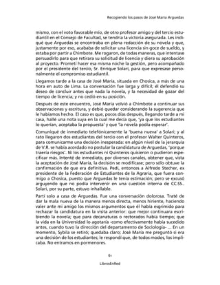 Recogiendo los pasos de José María Arguedas



mismo, con el voto favorable mío, de otro profesor amigo y del tercio estu-
diantil en el Consejo de Facultad, se tendría la victoria asegurada. Les indi-
qué que Arguedas se encontraba en plena redacción de su novela y que,
justamente por eso, acababa de solicitar una licencia sin goce de sueldo, y
estaba por partir a Chimbote. Me rogaron, de todas maneras, que intentase
persuadirlo para que retirara su solicitud de licencia y diera su aprobación
al proyecto. Prometí hacer esa misma noche la gestión, pero acompañado
por el presidente del tercio, Sr. Enrique Solari, para que expresase perso-
nalmente el compromiso estudiantil.
Llegamos tarde a la casa de José María, situada en Chosica, a más de una
hora en auto de Lima. La conversación fue larga y difícil; él defendió su
deseo de concluir antes que nada la novela, y la necesidad de gozar del
tiempo de licencia; y no cedió en su posición.
Después de este encuentro, José María volvió a Chimbote a continuar sus
observaciones y escritura, y debió quedar considerando la sugerencia que
le habíamos hecho. El caso es que, pocos días después, llegando tarde a mi
casa, hallé una nota suya en la cual me decía que, ‘ya que los estudiantes
lo querían, aceptaba la propuesta’ y que ‘la novela podía esperar’.
Comuniqué de inmediato telefónicamente la ‘buena nueva’ a Solari; y al
rato llegaron dos estudiantes del tercio con el profesor Walter Quinteros,
para comunicarme una decisión inesperada: en algún nivel de la jerarquía
de V.R. se había acordado no postular la candidatura de Arguedas, ‘porque
traería riesgos’. Ni los estudiantes ni Quinteros quisieron o pudieron espe-
ciﬁcar más. Intenté de inmediato, por diversos canales, obtener que, vista
la aceptación de José María, la decisión se modiﬁcase; pero sólo obtuve la
conﬁrmación de que era deﬁnitiva. Pedí, entonces a Alfredo Stecher, ex
presidente de la Federación de Estudiantes de la Agraria, que fuera con-
migo a Chosica, puesto que Arguedas le tenía estimación; pero se excusó
arguyendo que no podía intervenir en una cuestión interna de CC.SS..
Solari, por su parte, estuvo inhallable.
Partí solo a casa de Arguedas. Fue una conversación dolorosa. Traté de
dar la mala nueva de la manera menos directa, menos hiriente, haciendo
valer ante mi amigo los mismos argumentos que él había esgrimido para
rechazar la candidatura en la visita anterior: que mejor continuara escri-
biendo la novela; que para decanaturas o rectorados había tiempo; que
la vida en la Universidad lo agotaría -como efectivamente había sucedido
antes, cuando tuvo la dirección del departamento de Sociología- ... En un
momento, Sybila se retiró; quedaba claro; José María me preguntó si era
una decisión de los estudiantes; le respondí que, de todos modos, los impli-
caba. No entramos en pormenores.

                                      61

                                 LibrosEnRed
 