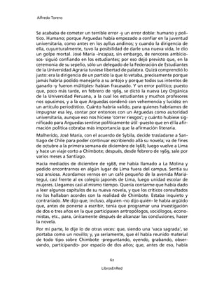 Alfredo Torero



Se acababa de cometer un terrible error -y un error doble: humano y polí-
tico. Humano; porque Arguedas había empezado a conﬁar en la juventud
universitaria, como antes en los ayllus andinos; y cuando la dirigencia de
ella, cuyunturalmente, tuvo la posibilidad de darle una nueva vida, le dio
un golpe mortal. José María -incapaz, sin embargo, de rencores ambicio-
sos- siguió conﬁando en los estudiantes; por eso dejó previsto que, en la
ceremonia de su sepelio, sólo un delegado de la Federación de Estudiantes
de la Universidad Agraria tuviese libertad de palabra. Quizá comprendió lo
justo: era la dirigencia de un partido la que lo vetaba, precisamente porque
jamás habría podido manejarlo a su antojo y porque todos sus intentos de
ganarlo -y fueron múltiples- habían fracasado. Y un error político; puesto
que, poco más tarde, en febrero de 1969, se dictó la nueva Ley Orgánica
de la Universidad Peruana, a la cual los estudiantes y muchos profesores
nos opusimos, y a la que Arguedas condenó con vehemencia y lucidez en
un artículo periodístico. Cuánto habría valido, para quienes habríamos de
impugnar esa ley, contar por entonces con un Arguedas como autoridad
universitaria, aunque eso nos hiciese ‘correr riesgos’; y cuánto hubiese sig-
niﬁcado para Arguedas sentirse políticamente útil -puesto que en él la aﬁr-
mación política cobraba más importancia que la aﬁrmación literaria.
Malherido, José María, con el acuerdo de Sybila, decide trasladarse a San-
tiago de Chile para poder continuar escribiendo allá su novela; va de ﬁnes
de octubre a la primera semana de diciembre de l968; luego vuelve a Lima
y hace un viaje corto a Chimbote; después, desde febrero de 1969, sale por
varios meses a Santiago.
Hacia mediados de diciembre de 1968, me había llamado a La Molina y
pedido encontrarnos en algún lugar de Lima fuera del campus. Sentía su
voz ansiosa. Acordamos vernos en un café pequeño de la avenida Mariá-
tegui, casi frente al ex colegio japonés de Lima, luego unidad escolar de
mujeres. Llegamos casi al mismo tiempo. Quería contarme que había dado
a leer algunos capítulos de su nueva novela, y que los críticos consultados
no los hallaban acordes con la realidad de Chimbote. Estaba inquieto y
contrariado. Me dijo que, incluso, alguien -no dijo quién- le había argüido
que, antes de ponerse a escribir, tenía que programar una investigación
de dos o tres años en la que participasen antropólogos, sociólogos, econo-
mistas, etc., para, únicamente después de alcanzar las conclusiones, hacer
la novela.
Por mi parte, le dije lo de otras veces: que, siendo una ‘vaca sagrada’, se
portaba como un novillo; y, ya seriamente, que él había reunido material
de todo tipo sobre Chimbote -preguntando, oyendo, grabando, obser-
vando, participando- por espacio de dos años; que, antes de eso, había


                                     62

                                 LibrosEnRed
 