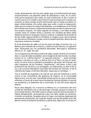 Recogiendo los pasos de José María Arguedas



vivido, directamente, año tras año, desde 1943, la transformación de Supe,
originariamente una pequeña caleta de pescadores a vela, en un activí-
simo puerto pesquero; que nadie, en esas condiciones, le iba a contar el
cuento; que era un creador y que hiciera lo que aconseja Lenín cuando, jus-
tamente, se tiene consigo mucha información que se resiste al análisis: no
seguir atiborrándose, sino soñar; dejar que vuele y vuele la imaginación,
hasta que se rompan los viejos hilos podridos, y se establezcan en el fondo
de la mente esos nuevos y misteriosos enlaces que nos dan la clave de nues-
tros propios enigmas. Yo había seguido tal consejo, y me había servido,
cuantas veces mi cerebro bullía a reventar con miríadas de datos sobre
dialectos quechua o lenguaje e historia andinas. Si después de proceder él
de ese modo, seguía viendo en Chimbote un magma, pues, que lo pintase
así. Ese sería su Chimbote, mirado, como lo estaba haciendo, dentro de una
coyuntura nacional y mundial.
El 16 de diciembre de 1968 y el seis de enero de l969, el escritor fue a La
Molina, para trámites de su licencia, y halló al nuevo decano, el ingeniero
Aste, ﬂanqueado por los profesores Benavides, Murrugarra, Quinteros
(Murra y L.-B., 1996: 182-190).
Ya no reaparecería allí hasta octubre de 1969, cuando vendría a la Universi-
dad, ‘su casa de todas las edades’, para recogerse de este mundo, tras dejar
escrito, en su “¿Ultimo Diario?”, su supuesto esencial: “... quizá conmigo
empieza a cerrarse un ciclo y a abrirse otro en el Perú y lo que él repre-
senta: se cierra el de la calandria consoladora, del azote, del arrieraje, del
odio impotente, de los fúnebres “alzamientos”, del temor a Dios y del
predominio de ese Dios y sus protegidos, sus fabricantes; se abre el de la
luz y de la fuerza liberadora invencible del hombre de Vietnam, el de la
calandria de fuego, el del dios liberador, Aquel que se reintegra...”.
Tras la muerte de Arguedas y de más de tres años de resistencia y lucha
contra la Ley universitaria del gobierno de Velasco, en la Universidad
Agraria será, una vez más, intervenida militarmente, en 1972; se decretará,
entonces, el cierre de la que fuera Facultad de Ciencias Sociales, el cese de
sus profesores y la dispersión de su alumnado. El ciclo del azote seguiría
abierto.
Pocos años después, fui a recorrer La Molina en un aniversario del acto
suicida de José María; era un día domingo o feriado, porque el campus se
encontraba desierto. No hallé nuestro antiguo local de Ciencias Sociales: lo
habían desaparecido, arrancado de cuajo, con rabia, desde sus cimientos,
incluidos sus jardines. Ocupaba ahora su lugar una extensa explanada de
parqueo de automóviles, con suelo de cascajo, que ese día estaba vacía. Me
detuve frente al fantasma de ediﬁcio; y pensé que, algún día, en el sitio en

                                      63

                                 LibrosEnRed
 