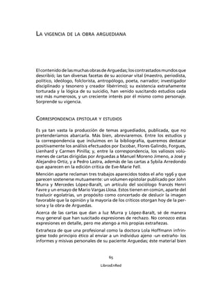 LA VIGENCIA DE LA OBRA ARGUEDIANA




El contenido de las muchas obras de Arguedas; los contrastados mundos que
describió; las tan diversas facetas de su accionar vital (maestro, periodista,
político, ideólogo, folclorista, antropólogo, poeta, narrador; investigador
disciplinado y tesonero y creador libérrimo); su existencia extrañamente
torturada y la lógica de su suicidio, han venido suscitando estudios cada
vez más numerosos, y un creciente interés por él mismo como personaje.
Sorprende su vigencia.


CORRESPONDENCIA EPISTOLAR Y ESTUDIOS
Es ya tan vasta la producción de temas arguediados, publicada, que no
pretenderíamos abarcarla. Más bien, abreviaremos. Entre los estudios y
la correspondencia que incluimos en la bibliografía, queremos destacar
positivamente los análisis efectuados por Escobar, Flores Galindo, Forgues,
Lienhard y Carmen Pinilla; y, entre la correspondencia, los valiosos volú-
menes de cartas dirigidas por Arguedas a Manuel Moreno Jimeno, a José y
Alejandro Ortiz, y a Pedro Lastra, además de las cartas a Sybila Arredondo
que aparecen en la edición crítica de Eve-Marie Fell.
Mención aparte reclaman tres trabajos aparecidos todos el año 1996 y que
parecen sostenerse mutuamente: un volumen epistolar publicado por John
Murra y Mercedes López-Baralt, un artículo del sociólogo francés Henri
Favre y un ensayo de Mario Vargas Llosa. Estos tienen en común, aparte del
traslucir egolatrías, un propósito como concertado de deslucir la imagen
favorable que la opinión y la mayoría de los críticos otorgan hoy de la per-
sona y la obra de Arguedas.
Acerca de las cartas que dan a luz Murra y López-Baralt, sé de manera
muy general que han suscitado expresiones de rechazo. No conozco estas
expresiones en detalle, pero me atengo a mis propias extrañezas.
Extrañeza de que una profesional como la doctora Lola Hoffmann infrin-
giese todo principio ético al enviar a un individuo ajeno -un extraño- los
informes y misivas personales de su paciente Arguedas; éste material bien


                                     65

                                 LibrosEnRed
 