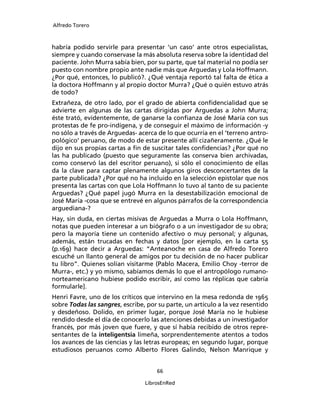 Alfredo Torero



habría podido servirle para presentar ‘un caso’ ante otros especialistas,
siempre y cuando conservase la más absoluta reserva sobre la identidad del
paciente. John Murra sabía bien, por su parte, que tal material no podía ser
puesto con nombre propio ante nadie más que Arguedas y Lola Hoffmann.
¿Por qué, entonces, lo publicó?. ¿Qué ventaja reportó tal falta de ética a
la doctora Hoffmann y al propio doctor Murra? ¿Qué o quién estuvo atrás
de todo?
Extrañeza, de otro lado, por el grado de abierta conﬁdencialidad que se
advierte en algunas de las cartas dirigidas por Arguedas a John Murra;
éste trató, evidentemente, de ganarse la conﬁanza de José María con sus
protestas de fe pro-indígena, y de conseguir el máximo de información -y
no sólo a través de Arguedas- acerca de lo que ocurría en el ‘terreno antro-
pológico’ peruano, de modo de estar presente allí cizañeramente. ¿Qué le
dijo en sus propias cartas a ﬁn de suscitar tales conﬁdencias? ¿Por qué no
las ha publicado (puesto que seguramente las conserva bien archivadas,
como conservó las del escritor peruano), si sólo el conocimiento de ellas
da la clave para captar plenamente algunos giros desconcertantes de la
parte publicada? ¿Por qué no ha incluido en la selección epistolar que nos
presenta las cartas con que Lola Hoffmann lo tuvo al tanto de su paciente
Arguedas? ¿Qué papel jugó Murra en la desestabilización emocional de
José María -cosa que se entrevé en algunos párrafos de la correspondencia
arguediana-?
Hay, sin duda, en ciertas misivas de Arguedas a Murra o Lola Hoffmann,
notas que pueden interesar a un biógrafo o a un investigador de su obra;
pero la mayoría tiene un contenido afectivo o muy personal; y algunas,
además, están trucadas en fechas y datos [por ejemplo, en la carta 55
(p.169) hace decir a Arguedas: “Anteanoche en casa de Alfredo Torero
escuché un llanto general de amigos por tu decisión de no hacer publicar
tu libro”. Quienes solían visitarme (Pablo Macera, Emilio Choy -terror de
Murra-, etc.) y yo mismo, sabíamos demás lo que el antropólogo rumano-
norteamericano hubiese podido escribir, así como las réplicas que cabría
formularle].
Henri Favre, uno de los críticos que intervino en la mesa redonda de 1965
sobre Todas las sangres, escribe, por su parte, un artículo a la vez resentido
y desdeñoso. Dolido, en primer lugar, porque José María no le hubiese
rendido desde el día de conocerlo las atenciones debidas a un investigador
francés, por más joven que fuere, y que sí había recibido de otros repre-
sentantes de la inteligentsia limeña, sorprendentemente atentos a todos
los avances de las ciencias y las letras europeas; en segundo lugar, porque
estudiosos peruanos como Alberto Flores Galindo, Nelson Manrique y


                                     66

                                 LibrosEnRed
 
