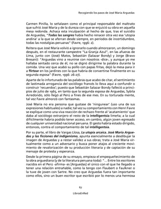 Recogiendo los pasos de José María Arguedas



Carmen Pinilla, lo señalasen como el principal responsable del maltrato
que sufrió José María y de la dureza con que se enjuició su obra en aquella
mesa redonda. Achaca esta inculpación al hecho de que, tras el suicidio
de Arguedas, “Todas las sangres había hecho renacer otra vez esa ‘utopía
andina’ a la que se aferran desde siempre, en períodos de incertidumbre,
todas las nostalgias peruanas” (Favre, 1996: 2).
Reitera que José María volvió a ignorarlo cuando almorzaron, un domingo
después, en el restaurante campestre “La Granja Azul”, en las afueras de
Lima, junto con (José) Matos, Sebastián (Salazar Bondy) y Jorge (Bravo
Bresani): “Arguedas vino a reunirse con nosotros -dice-, y aunque yo me
hallaba sentado cerca de él, no se dignó dirigirme la palabra durante la
comida. Una vez que acabó su pollo con papas fritas, dejó la mesa para ir
a ﬂirtear en los jardines con la que habría de convertirse ﬁnalmente en su
segunda esposa” (Favre, 1996: 26-27).
Aparte de lo infortunado de las palabras que acabo de citar, el sentimiento
de lastimada arrogancia del sociólogo francés lo lleva aquí a confundir o
construir ‘recuerdos’; puesto que Sebastián Salazar Bondy falleció a princi-
pios de julio de 1965, en tanto que la segunda esposa de Arguedas, Sybila
Arredondo, sólo llegó al Perú a ﬁnes de ese mes. En su torturada mente,
tal vez Favre almorzó con fantasmas.
José María no era persona que gustase de ‘ningunear’ (uso una de sus
expresiones habituales) a nadie; tal vez su comportamiento con Henri Favre
se explique como una viva reacción de rechazo frente al ‘acatamiento’ que
daba al sociólogo extranjero el resto de la intelligentsia limeña; a la cual
difícilmente habría podido tener acceso, en cambio, algún joven egresado
de cualquier universidad nacional peruana. El gesto habría estado dirigido,
entonces, contra el comportamiento de tal intelligentsia.
Por su parte, el libro de Vargas Llosa, La utopía arcaica. José María Argue-
das y las ﬁcciones del indigenismo, apunta esencialmente a desdibujar la
imagen de Arguedas y a restar validez a sus obras; trata a José María vir-
tualmente como a un adversario y busca poner atajos al creciente movi-
miento de revalorización de su producción literaria y de captación de su
mensaje de protesta y esperanza.
Desde la primera página de su ensayo, empieza el empequeñecimiento de
la obra arguediana (y de la literatura peruana toda): “... Entre los escritores
nacidos en el Perú -aﬁrma- es [Arguedas] el único con el que he llegado a
tener una relación entrañable, como la tengo con Flaubert o Faulkner o
la tuve de joven con Sartre. No creo que Arguedas fuera tan importante
como ellos, sino un buen escritor que escribió por lo menos una hermosa


                                      67

                                  LibrosEnRed
 