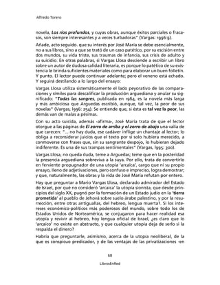Alfredo Torero



novela, Los ríos profundos, y cuyas obras, aunque éxitos parciales o fraca-
sos, son siempre interesantes y a veces turbadoras” (Vargas: 1996:9).
Añade, acto seguido. que su interés por José María se debe esencialmente,
no a sus libros, sino a que se trató de un caso patético, por su escisión entre
dos mundos, su vida triste, sus traumas de infancia, sus crisis de adulto y
su suicidio. En otras palabras, si Vargas Llosa desciende a escribir un libro
sobre un autor de dudosa calidad literaria, es porque lo patético de su exis-
tencia le brinda suﬁcientes materiales como para elaborar un buen folletín.
Y punto. El lector puede continuar adelante; pero el veneno está echado.
Y seguirá destilando a lo largo del ensayo:
Vargas Llosa utiliza sistemáticamente el lado peyorativo de las compara-
ciones y símiles para descaliﬁcar la producción arguediana y anular su sig-
niﬁcado: “Todas las sangres, publicada en 1964, es la novela más larga
y más ambiciosa que Arguedas escribió, aunque, tal vez, la peor de sus
novelas” (Vargas, l996: 254). Se entiende que, si ésta es tal vez la peor, las
demás van de malas a pésimas.
Con su acto suicida, además -aﬁrma-, José María trata de que el lector
otorgue a las páginas de El zorro de arriba y el zorro de abajo una valía de
que carecen: “... no hay duda, ese cadáver inﬂige un chantaje al lector; lo
obliga a reconsiderar juicios que el texto por sí solo hubiera merecido, a
conmoverse con frases que, sin su sangrante despojo, lo hubieran dejado
indiferente. Es una de sus trampas sentimentales” (Vargas, l995: 300).
Vargas Llosa, no queda duda, teme a Arguedas; teme que en la posteridad
la presencia arguediana sobreviva a la suya. Por ello, trata de convertirlo
en ferviente propugnador de una utopía ‘arcaica’, cargo que ni su propio
ensayo, lleno de adjetivaciones, pero confuso e impreciso, logra demostrar;
y que, naturalmente, las obras y la vida de José María refutan por entero.
Hay que preguntar a Mario Vargas Llosa, declarado admirador del Estado
de Israel, por qué no consideró ‘arcaica’ la utopía sionista, que desde prin-
cipios del siglo XX, pugnó por la formación de un Estado judío en la ‘tierra
prometida’ al pueblo de Jehová sobre suelo árabe palestino, y por la resu-
rrección, entre otras antiguallas, del hebreo, lengua muerta?. Si los inte-
reses económico-políticos más poderosos del mundo, sobre todo los de
Estados Unidos de Norteamérica, se conjugaron para hacer realidad esa
utopía y revivir al hebreo, hoy lengua oﬁcial de Israel, ¿es claro que lo
‘arcaico’ no existe en abstracto, y que cualquier utopía deja de serlo si la
respalda el dinero?
Habría que preguntarle, asimismo, acerca de la utopía neoliberal, de la
que es conspicuo predicador, y de las ventajas de las privatizaciones -en


                                      68

                                  LibrosEnRed
 