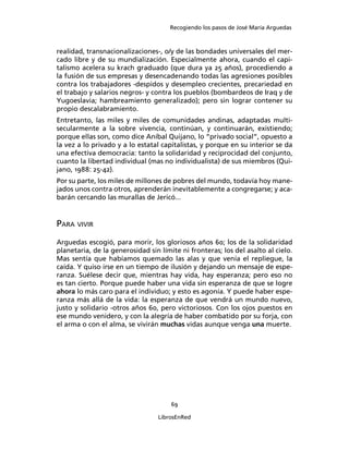 Recogiendo los pasos de José María Arguedas



realidad, transnacionalizaciones-, o/y de las bondades universales del mer-
cado libre y de su mundialización. Especialmente ahora, cuando el capi-
talismo acelera su krach graduado (que dura ya 25 años), procediendo a
la fusión de sus empresas y desencadenando todas las agresiones posibles
contra los trabajadores -despidos y desempleo crecientes, precariedad en
el trabajo y salarios negros- y contra los pueblos (bombardeos de Iraq y de
Yugoeslavia; hambreamiento generalizado); pero sin lograr contener su
propio descalabramiento.
Entretanto, las miles y miles de comunidades andinas, adaptadas multi-
secularmente a la sobre vivencia, continúan, y continuarán, existiendo;
porque ellas son, como dice Aníbal Quijano, lo “privado social”, opuesto a
la vez a lo privado y a lo estatal capitalistas, y porque en su interior se da
una efectiva democracia: tanto la solidaridad y reciprocidad del conjunto,
cuanto la libertad individual (mas no individualista) de sus miembros (Qui-
jano, 1988: 25-42).
Por su parte, los miles de millones de pobres del mundo, todavía hoy mane-
jados unos contra otros, aprenderán inevitablemente a congregarse; y aca-
barán cercando las murallas de Jericó...


PARA VIVIR
Arguedas escogió, para morir, los gloriosos años 60; los de la solidaridad
planetaria, de la generosidad sin límite ni fronteras; los del asalto al cielo.
Mas sentía que habíamos quemado las alas y que venía el repliegue, la
caída. Y quiso irse en un tiempo de ilusión y dejando un mensaje de espe-
ranza. Suélese decir que, mientras hay vida, hay esperanza; pero eso no
es tan cierto. Porque puede haber una vida sin esperanza de que se logre
ahora lo más caro para el individuo; y esto es agonía. Y puede haber espe-
ranza más allá de la vida: la esperanza de que vendrá un mundo nuevo,
justo y solidario -otros años 60, pero victoriosos. Con los ojos puestos en
ese mundo venidero, y con la alegría de haber combatido por su forja, con
el arma o con el alma, se vivirán muchas vidas aunque venga una muerte.




                                      69

                                  LibrosEnRed
 