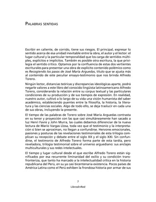 PALABRAS SENTIDAS




Escribir en caliente, de corrido, tiene sus riesgos. El principal, expresar lo
sentido acerca de esa unidad inevitable entre la obra, el autor y el lector: el
lugar cultural y la particular temporalidad que los carga de sentidos múlti-
ples, explícitos e implícitos. También es posible otra escritura, la que privi-
legia el sentido crítico. Optamos por la conﬂuencia de estas dos vertientes
escriturales para presentar una obra de explícito contenido polémico como
es Recogiendo los pasos de José María Arguedas, título que se ajusta más
al contenido de este peculiar ensayo-testimonio que nos brinda Alfredo
Torero.
Ningún lector, distancias teóricas y discrepancias ideológicas aparte, podrá
negarle valores a este libro del conocido lingüista latinoamericano Alfredo
Torero, considerando la relación entre su corpus textual y las particulares
condiciones de su producción y de sus tiempos de expresión. En realidad,
nuestro autor, cultivó a lo largo de su vida una visión humanista del saber
académico, estableciendo puentes entre la ﬁlosofía, la historia, la litera-
tura y las ciencias sociales. Algo de todo ello, se deja traslucir en cada una
de sus obras, incluyendo la presente.
El tiempo de las palabras de Torero sobre José María Arguedas contrasta
en su tenor y proyección con las que casi simultáneamente han sacado a
luz Henri Favre y John Murra, las cuales debemos diferenciar de la nueva
lectura de Mario Vargas Llosa, toda vez que el testimonio y la interpreta-
ción si bien se aproximan, no llegan a confundirse. Hervores emocionales,
pasiones y posturas de las revelaciones testimoniales de esta trilogía com-
plican su recepción y debate entre el siglo XX y el siglo XXI. Sin confun-
dirse, el testimonio de Alfredo Torero forma parte de esta tardía, pero
reveladora, trilogía testimonial sobre el universo arguediano: sus anclajes
multiculturales y sus redes intelectuales.
El tiempo y lugar cultural desde el que escribe Alfredo Torero están sig-
niﬁcados por esa recurrente liminaridad del exilio y su condición trans-
fronteriza, que tanto ha marcado a la intelectualidad crítica en la historia
republicana del Perú, en su ya casi bicentenaria existencia. Pocos países de
América Latina como el Perú exhiben la frondosa historia por armar de sus



                                       7

                                  LibrosEnRed
 