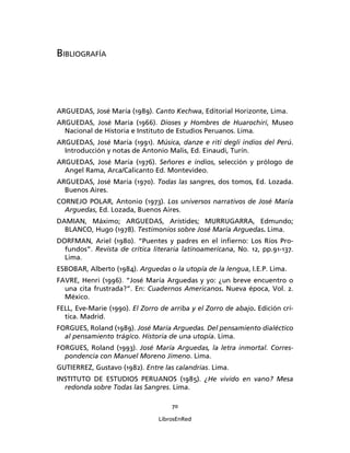 BIBLIOGRAFÍA




ARGUEDAS, José María (1989). Canto Kechwa, Editorial Horizonte, Lima.
ARGUEDAS, José María (1966). Dioses y Hombres de Huarochirí, Museo
  Nacional de Historia e Instituto de Estudios Peruanos. Lima.
ARGUEDAS, José María (1991). Música, danze e riti degli indios del Perú.
  Introducción y notas de Antonio Malis, Ed. Einaudi, Turín.
ARGUEDAS, José María (1976). Señores e indios, selección y prólogo de
  Angel Rama, Arca/Calicanto Ed. Montevideo.
ARGUEDAS, José María (1970). Todas las sangres, dos tomos, Ed. Lozada.
  Buenos Aires.
CORNEJO POLAR, Antonio (1973). Los universos narrativos de José María
  Arguedas, Ed. Lozada, Buenos Aires.
DAMIAN, Máximo; ARGUEDAS, Arístides; MURRUGARRA, Edmundo;
  BLANCO, Hugo (1978). Testimonios sobre José María Arguedas. Lima.
DORFMAN, Ariel (1980). “Puentes y padres en el inﬁerno: Los Ríos Pro-
  fundos”. Revista de crítica literaria latinoamericana, No. 12, pp.91-137.
  Lima.
ESBOBAR, Alberto (1984). Arguedas o la utopía de la lengua, I.E.P. Lima.
FAVRE, Henri (1996). “José María Arguedas y yo: ¿un breve encuentro o
  una cita frustrada?”. En: Cuadernos Americanos. Nueva época, Vol. 2.
  México.
FELL, Eve-Marie (1990). El Zorro de arriba y el Zorro de abajo. Edición crí-
  tica. Madrid.
FORGUES, Roland (1989). José María Arguedas. Del pensamiento dialéctico
  al pensamiento trágico. Historia de una utopía. Lima.
FORGUES, Roland (1993). José María Arguedas, la letra inmortal. Corres-
  pondencia con Manuel Moreno Jimeno. Lima.
GUTIERREZ, Gustavo (1982). Entre las calandrias. Lima.
INSTITUTO DE ESTUDIOS PERUANOS (1985). ¿He vivido en vano? Mesa
  redonda sobre Todas las Sangres. Lima.

                                     70

                                LibrosEnRed
 