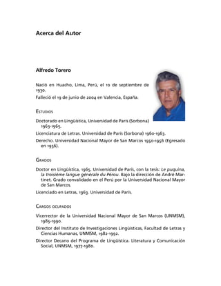 Acerca del Autor




Alfredo Torero

Nació en Huacho, Lima, Perú, el 10 de septiembre de
1930.
Falleció el 19 de junio de 2004 en Valencia, España.


ESTUDIOS
Doctorado en Lingüística, Universidad de París (Sorbona)
  1963-1965.
Licenciatura de Letras. Universidad de París (Sorbona) 1960-1963.
Derecho. Universidad Nacional Mayor de San Marcos 1950-1956 (Egresado
  en 1956).


GRADOS
Doctor en Lingüística, 1965. Universidad de París, con la tesis: Le puquina,
  la troisiéme langue générale du Pérou. Bajo la dirección de André Mar-
  tinet. Grado convalidado en el Perú por la Universidad Nacional Mayor
  de San Marcos.
Licenciado en Letras, 1963. Universidad de París.


CARGOS OCUPADOS
Vicerrector de la Universidad Nacional Mayor de San Marcos (UNMSM),
   1985-1990.
Director del Instituto de Investigaciones Lingüísticas, Facultad de Letras y
  Ciencias Humanas, UNMSM, 1982-1992.
Director Decano del Programa de Lingüística. Literatura y Comunicación
  Social, UNMSM, 1977-1980.
 