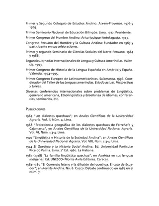 Primer y Segundo Coloquio de Estudios Andino. Aix-en-Provence. 1976 y
   1989.
Primer Seminario Nacional de Educación Bilingüe. Lima. 1972. Presidente.
Primer Congreso del Hombre Andino. Arica-Iquique-Antofagasta. 1973.
Congreso Peruano del Hombre y la Cultura Andina: Fundador en 1963 y
  participante en sus celebraciones.
Primer y segundo Seminario de Ciencias Sociales del Norte Peruano, 1984
   y 1986.
Segundas Jornadas Internacionales de Lengua y Cultura Amerindias. Valen-
  cia. 1993.
Primer Congreso de Historia de la Lengua Española en América y España.
   Valencia. 1994-1995.
Primer Congreso Europeo de Latinoamericanistas. Salamanca. 1996. Coor-
   dinador del Taller de las Lenguas amerindias. Estado actual. Perspectivas
   y tareas.
Diversas conferencias internacionales sobre problemas de Lingüística,
  general o americana, Etnolingüística y Enseñanza de idiomas, conferen-
  cias, seminarios, etc.


PUBLICACIONES
1964 “Los dialectos quechuas”; en Anales Cientíﬁcos de la Universidad
  Agraria. Vol. II, Núm. 4. Lima.
1968 “Procedencia geográﬁca de los dialectos quechuas de Ferreñafe y
  Cajamarca”, en Anales Cientíﬁcos de la Universidad Nacional Agraria.
  Vol. VI, Núm. s.3-4. Lima.
1970 “Lingüística e Historia de la Sociedad Andina”; en Anales Cientíﬁcos
  de la Universidad Nacional Agraria. Vol. VIII, Núm. s.3-4. Lima.
1974 El Quechua y la Historia Social Andina. Ed. Universidad Particular
  Ricardo Palma. Lima. 2° Ed. 1980. La Habana.
1983 (1978) “La familia lingüística quechua”; en América en sus lenguas
  indígenas. Ed. UNESCO- Monte Avila Editores. Caracas.
1984-1985 “El Comercio lejano y la difusión del quechua. El caso de Ecua-
  dor”; en Revista Andina. No. 6. Cuzco. Debate continuado en 1985 en el
  Núm. 7.
 