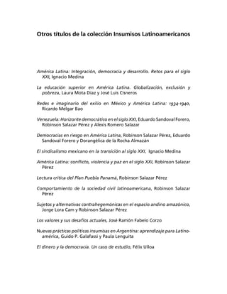 Otros títulos de la colección Insumisos Latinoamericanos




América Latina: Integración, democracia y desarrollo. Retos para el siglo
  XXI, Ignacio Medina

La educación superior en América Latina. Globalización, exclusión y
  pobreza, Laura Mota Díaz y José Luis Cisneros

Redes e imaginario del exilio en México y América Latina: 1934-1940,
  Ricardo Melgar Bao

Venezuela: Horizonte democrático en el siglo XXI, Eduardo Sandoval Forero,
  Robinson Salazar Pérez y Alexis Romero Salazar

Democracias en riesgo en América Latina, Robinson Salazar Pérez, Eduardo
  Sandoval Forero y Dorangélica de la Rocha Almazán

El sindicalismo mexicano en la transición al siglo XXI, Ignacio Medina

América Latina: conﬂicto, violencia y paz en el siglo XXI, Robinson Salazar
  Pérez

Lectura crítica del Plan Puebla Panamá, Robinson Salazar Pérez

Comportamiento de la sociedad civil latinoamericana, Robinson Salazar
  Pérez

Sujetos y alternativas contrahegemónicas en el espacio andino amazónico,
  Jorge Lora Cam y Robinson Salazar Pérez

Los valores y sus desafíos actuales, José Ramón Fabelo Corzo

Nuevas prácticas políticas insumisas en Argentina: aprendizaje para Latino-
  américa, Guido P. Galafassi y Paula Lenguita

El dinero y la democracia. Un caso de estudio, Félix Ulloa
 