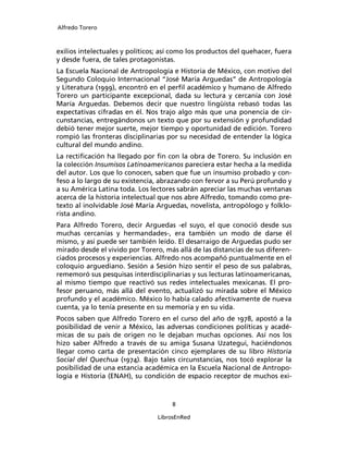 Alfredo Torero



exilios intelectuales y políticos; así como los productos del quehacer, fuera
y desde fuera, de tales protagonistas.
La Escuela Nacional de Antropología e Historia de México, con motivo del
Segundo Coloquio Internacional “José María Arguedas” de Antropología
y Literatura (1999), encontró en el perﬁl académico y humano de Alfredo
Torero un participante excepcional, dada su lectura y cercanía con José
María Arguedas. Debemos decir que nuestro lingüista rebasó todas las
expectativas cifradas en él. Nos trajo algo más que una ponencia de cir-
cunstancias, entregándonos un texto que por su extensión y profundidad
debió tener mejor suerte, mejor tiempo y oportunidad de edición. Torero
rompió las fronteras disciplinarias por su necesidad de entender la lógica
cultural del mundo andino.
La rectiﬁcación ha llegado por ﬁn con la obra de Torero. Su inclusión en
la colección Insumisos Latinoamericanos pareciera estar hecha a la medida
del autor. Los que lo conocen, saben que fue un insumiso probado y con-
feso a lo largo de su existencia, abrazando con fervor a su Perú profundo y
a su América Latina toda. Los lectores sabrán apreciar las muchas ventanas
acerca de la historia intelectual que nos abre Alfredo, tomando como pre-
texto al inolvidable José María Arguedas, novelista, antropólogo y folklo-
rista andino.
Para Alfredo Torero, decir Arguedas -el suyo, el que conoció desde sus
muchas cercanías y hermandades-, era también un modo de darse él
mismo, y así puede ser también leído. El desarraigo de Arguedas pudo ser
mirado desde el vivido por Torero, más allá de las distancias de sus diferen-
ciados procesos y experiencias. Alfredo nos acompañó puntualmente en el
coloquio arguediano. Sesión a Sesión hizo sentir el peso de sus palabras,
rememoró sus pesquisas interdisciplinarias y sus lecturas latinoamericanas,
al mismo tiempo que reactivó sus redes intelectuales mexicanas. El pro-
fesor peruano, más allá del evento, actualizó su mirada sobre el México
profundo y el académico. México lo había calado afectivamente de nueva
cuenta, ya lo tenía presente en su memoria y en su vida.
Pocos saben que Alfredo Torero en el curso del año de 1978, apostó a la
posibilidad de venir a México, las adversas condiciones políticas y acadé-
micas de su país de origen no le dejaban muchas opciones. Así nos los
hizo saber Alfredo a través de su amiga Susana Uzategui, haciéndonos
llegar como carta de presentación cinco ejemplares de su libro Historia
Social del Quechua (1974). Bajo tales circunstancias, nos tocó explorar la
posibilidad de una estancia académica en la Escuela Nacional de Antropo-
logía e Historia (ENAH), su condición de espacio receptor de muchos exi-



                                     8

                                 LibrosEnRed
 