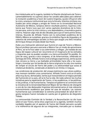 Recogiendo los pasos de José María Arguedas



lios intelectuales así lo sugería, también la ﬁliación disciplinaria de Torero.
Lamentablemente no supimos ubicar los canales adecuados para obtener
la invitación académica a favor de nuestro lingüista, quizás inﬂuyó en ello
la crisis y anarquía institucional que vivía la Escuela. Intentos similares rea-
lizados por otros colegas y amigos de Torero en la Universidad Nacional
Autónoma de México, tampoco dieron resultado positivo. Supimos a dis-
tancia que Torero tuvo que vivir varios capítulos dramáticos de la histo-
ria peruana, entre la crisis crónica y una depredadora y traumática guerra
interna. Pasarían algo más de dos décadas para que el reencuentro breve,
intenso, fecundo de Alfredo Torero con la comunidad académica de la
ENAH y México se cumpliese, gracias a la simbólica ﬁgura de Arguedas y al
colectivo de antropólogos sociales La Feria que acogió una feliz iniciativa
de Enrique Amayo enviada desde Sao Paulo.
Hubo una motivación adicional que iluminó el viaje de Torero a México.
Para el profesor peruano acercarse a México fue un modo de aproximarse
al Perú, así se lo hizo saber a sus coterráneos y colegas. ¿Se trataba de esa
lógica del espejo cultural tan recurrente en el imaginario de los exiliados
y migrantes que no pueden acceder a su tierra primordial? Es posible. En
julio de 2003, gracias a otro congreso, el de Americanistas, celebrado en
Santiago de Chile, Alfredo Torero vivió análogas experiencias, sentía quizás
más cercana su tierra y sus lealtades primordiales hacia ella y los suyos.
Viajar y transitar por los bordes de la tierra originaria ha sido una manera
de romper el círculo de hierro del poder y la arbitrariedad que acosa al
intelectual disidente, condenado al destierro sin límites ni treguas.
Las condiciones de producción del ensayo-testimonio que ahora publica-
mos merecen también unos comentarios. Alfredo Torero vivió en el exilio
años muy duros, demasiados, tantos que transcendieron el trágico periodo
del fujimorato en su país, allí se le fue la vida. De nada valieron las muchas
iniciativas para la repatriación de Torero, ni las académicas, ni las políticas,
ni las jurídicas, ni las humanitarias. Tampoco el gobierno se conmovió ante
la iniciativa de la Universidad Nacional Mayor de San Marcos de otorgarle
a uno de los más destacados lingüistas latinoamericanos el más relevante
reconocimiento académico que posee tal casa de estudios. Las razones
humanitarias que consideraban la extrema precariedad de salud del lin-
güista tampoco fueron tomadas en cuenta por el gobierno de Alejandro
Toledo.
La controvertida Comisión de la Verdad y la Reconciliación no dio luces
sobre el caso Torero, tenía otras urgencias en su agenda, también muchos
candados legados por el aparato de fuerza del Estado peruano aunado
a la indiferencia de algunos de sus integrantes, marcados por su dudosa


                                       9

                                  LibrosEnRed
 