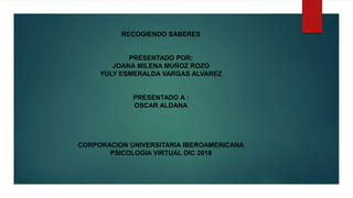 RECOGIENDO SABERES
PRESENTADO POR:
JOANA MILENA MUÑOZ ROZO
YULY ESMERALDA VARGAS ALVAREZ
PRESENTADO A :
OSCAR ALDANA
CORPORACION UNIVERSITARIA IBEROAMERICANA
PSICOLOGIA VIRTUAL DIC 2018
 