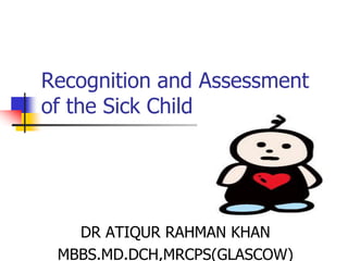 Recognition and Assessment
of the Sick Child
DR ATIQUR RAHMAN KHAN
MBBS.MD.DCH,MRCPS(GLASCOW)
 