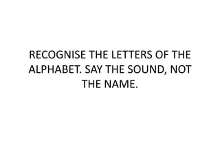 RECOGNISE THE LETTERS OF THE
ALPHABET. SAY THE SOUND, NOT
THE NAME.
 
