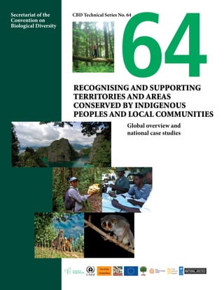 Secretariat of the 
Convention on 
Biological Diversity 
64 CBD Technical Series No. 64 
Recognising and Supporting 
Territories and Areas 
Conserved by Indigenous 
Peoples and Local Communities 
Global overview and 
national case studies 
 