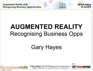 Augmented Reality (AR)                                                                       SBTUG Sydney
    Recognising Business Opportunities                                                              30 Jun 2010




                   AUGMENTED REALITY
                  Recognising Business Opps

                             Gary Hayes


                           © Gary Hayes CCO MUVEDesign & Personalizemedia.com
                             gary@personalizemedia.com - personalizemedia.com - muvedesign.com
Thursday, 1 July 2010
 