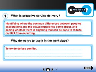1
Key Task 2
1 What is proactive service delivery?
Why do we try to use it in the workplace?
Identifying where the common differences between peoples
expectations and the actual experience come about, and
seeing whether there is anything that can be done to reduce
conflict from occurring.
To try do defuse conflict.
NEXT
 