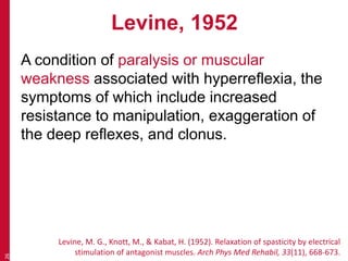 Levine, 1952
A condition of paralysis or muscular
weakness associated with hyperreflexia, the
symptoms of which include increased
resistance to manipulation, exaggeration of
the deep reflexes, and clonus.
26
Levine, M. G., Knott, M., & Kabat, H. (1952). Relaxation of spasticity by electrical
stimulation of antagonist muscles. Arch Phys Med Rehabil, 33(11), 668-673.
 