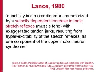 Lance, 1980
“spasticity is a motor disorder characterized
by a velocity dependent increase in tonic
stretch reflexes (muscle tone) with
exaggerated tendon jerks, resulting from
hyper-excitability of the stretch reflexes, as
one component of the upper motor neuron
syndrome.”
27
Lance, J. (1980). Pathophysiology of spasticity and clinical experience with baclofen.
In R. Feldman, R. Young & W. Koella (Eds.), Spasticity: disordered motor control (485-
495). Chicago: Year book medical publishers.
 