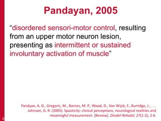 Pandayan, 2005
“disordered sensori-motor control, resulting
from an upper motor neuron lesion,
presenting as intermittent or sustained
involuntary activation of muscle”
28
Pandyan, A. D., Gregoric, M., Barnes, M. P., Wood, D., Van Wijck, F., Burridge, J., . . .
Johnson, G. R. (2005). Spasticity: clinical perceptions, neurological realities and
meaningful measurement. [Review]. Disabil Rehabil, 27(1-2), 2-6.
 