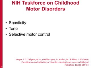 NIH Taskforce on Childhood
Motor Disorders
• Spasticity
• Tone
• Selective motor control
30
Sanger, T. D., Delgado, M. R., Gaebler-Spira, D., Hallett, M., & Mink, J. W. (2003).
Classification and definition of disorders causing hypertonia in childhood.
Pediatrics, 111(1), e89-97.
 