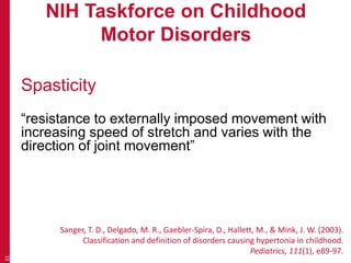 NIH Taskforce on Childhood
Motor Disorders
Spasticity
“resistance to externally imposed movement with
increasing speed of stretch and varies with the
direction of joint movement”
31
Sanger, T. D., Delgado, M. R., Gaebler-Spira, D., Hallett, M., & Mink, J. W. (2003).
Classification and definition of disorders causing hypertonia in childhood.
Pediatrics, 111(1), e89-97.
 