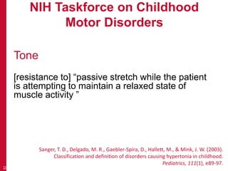 NIH Taskforce on Childhood
Motor Disorders
Tone
[resistance to] “passive stretch while the patient
is attempting to maintain a relaxed state of
muscle activity ”
32
Sanger, T. D., Delgado, M. R., Gaebler-Spira, D., Hallett, M., & Mink, J. W. (2003).
Classification and definition of disorders causing hypertonia in childhood.
Pediatrics, 111(1), e89-97.
 