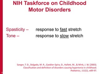 NIH Taskforce on Childhood
Motor Disorders
Spasticity – response to fast stretch
Tone – response to slow stretch
33
Sanger, T. D., Delgado, M. R., Gaebler-Spira, D., Hallett, M., & Mink, J. W. (2003).
Classification and definition of disorders causing hypertonia in childhood.
Pediatrics, 111(1), e89-97.
 