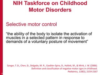 NIH Taskforce on Childhood
Motor Disorders
Selective motor control
“the ability of the body to isolate the activation of
muscles in a selected pattern in response to
demands of a voluntary posture of movement”
34
Sanger, T. D., Chen, D., Delgado, M. R., Gaebler-Spira, D., Hallett, M., & Mink, J. W. (2006).
Definition and classification of negative motor signs in childhood.
Pediatrics, 118(5), 2159-2167
 